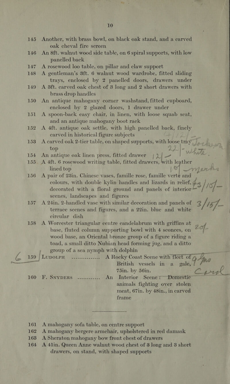 161 162 163 164 10 Another, with brass bowl, on black oak stand, and a carved oak cheval fire screen An 8ft. walnut wood side table, on 6 spiral supports, with low panelled back A rosewood loo table, on pillar and claw support A gentleman’s 3ft. 6 walnut wood wardrobe, fitted sliding trays, enclosed by 2 panelled doors, drawers under A 3ft. carved oak chest of 3 long and 2 short drawers with brass drop handles An antique mahogany corner washstand, fitted cupboard, enclosed by 2 glazed doors, 1 drawer under A spoon-back easy chair, in linen, with loose squab seat, and an antique mahogany boot rack A 4ft. antique oak settle, with high panelled bee finely carved in historical figure subjects A carved oak 2-tier table, on shaped supports, with loose tray _, 4) 49 ' top am MTU ie An antique oak linen press, fitted drawer [5 ee A 4ft. 6 rosewood writing table, fitted Si eers it ha sir lined top VY) tt Fina A pair of 23in. Chinese vases, famille rose, famille ae and | colours, with double kylin handles and lizards in relief, 4 4] ) of, decorated with a floral ground and panels of interior — 7 has Ens scenes, landscapes and figures A 24in. 2-handled vase with similar decoration and panels of @ yi (57 terrace scenes and figures, and a 22in. blue and white circular dish A Worcester triangular centre candelabrum with griffins at _ _ base, fluted column supporting bowl with 4 sconces, on 2.of P wood base, an Oriental bronze group of a figure riding a toad, a small ditto Nubian head forming jug, and a ditto » group of a sea nymph with dolphin LupoLPH Geese A Rocky Coast Scene with fleet * ry British vessels in a_ gale, | 94 no 75in. by 56in. Fhe PERS EAONSOERRS J). css taby ans An Interior Scene >~ Domestic animals fighting over stolen meat, 67in. by 48in., in carved frame    A mahogany sofa table, on centre support A mahogany bergere armchair, upholstered in red damask A Sheraton mahogany bow front chest of drawers A 4lin. Queen Anne walnut wood chest of 3 long and 3 short drawers, on stand, with shaped supports