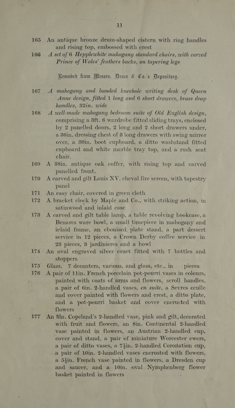 165 166 168 169 170 174 175 176 ‘A177 11 and rising top, embossed with crest Prince of Wales’ feathers backs, on tapering legs Removed from Messrs. Druce &amp; Co.'s Depository. Anne design, fitted 1 long and 6 short drawers, brass drop handles, 32in. wide comprising a 3ft. 6 wardrobe fitted sliding trays, enclosed by 2 panelled doors, 2 long and 2 short drawers under, a 36in. dressing chest of 3 long drawers with swing mirror over, a 30in. boot cupboard, a ditto washstand fitted cupboard and white marble tray top, and a rush seat chair. panelled front. panel satinwood ‘and inlaid case Benares ware bowl, a small timepiece in mahogany and inlaid frame, an ebonised plate stand, a part dessert service in 12 pieces, a Crown Derby coffee service in 23 pieces, 3 jardinieres and a bowl stoppers painted with coats of arms and flowers, scroll handles, a pair of 6in. 2-handled vases, en suite, a Sevres eculle and cover painted with flowers and crest, a ditto plate, and a pot-pourri basket and cover encrusted with flowers with fruit and flowers, an 8in. Continental 2-handled vase painted in flowers, an Austrian 2-handled cup, cover and stand, a pair of miniature Worcester ewers, a pair of ditto vases, a 7jin. 2-handled Coroyiation cup, a pair of 10in. 2-handled vases encrusted with flowers, a 54in. French vase painted in flowers, a Dresden cup and saucer, and a 10in. oval mye pren here flower basket painted in flowers