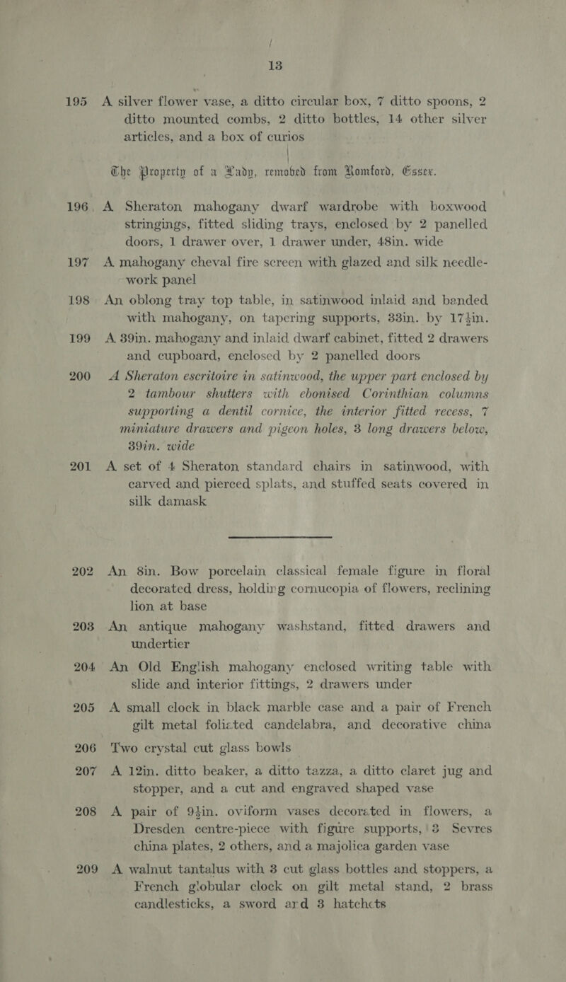 197 198 199 200 201 202 203 204 205 207 208 209 / ‘ 13 sed ditto mounted combs, 2 ditto bottles, 14 other silver articles, and a box of curios | A silver flower vase, a ditto circular box, 7 ditto spoons, 2 a | The Property of w Lady, removed from Romford, Esser. A Sheraton mahogany dwarf wardrobe with boxwood stringings, fitted sliding trays, enclosed by 2 panelled doors, 1 drawer over, 1 drawer under, 48in. wide A mahogany cheval fire screen with glazed and silk needle- work panel An, oblong tray top table, in satinwood inlaid and banded with mahogany, on tapering supports, 33in. by 174in. A 39in. mahogany and inlaid dwarf cabinet, fitted 2 drawers and cupboard, enclosed by 2 panelled doors A Sheraton escritoire in satinwood, the wpper part enclosed by 2 tambour shutters with ebonised Corinthian columns supporting a dentil cornice, the interior fitted recess, 7 miniature drawers and pigeon holes, 3 long drawers below, 39in. wide A set of 4 Sheraton standard chairs in satinwood, with carved and pierced splats, and stuffed seats covered in silk damask An 8in. Bow porcelain classical female figure in floral decorated dress, holding cornucopia of flowers, reclining lion at base An antique mahogany washstand, fitted. drawers and undertier An Old English mahogany enclosed writing table with slide and interior fittings, 2 drawers under A small clock in black marble case and a pair of French gilt metal folicted candelabra, and decorative china Two crystal cut glass bowls A 12in. ditto beaker, a ditto tazza, a ditto claret jug and stopper, and a cut and engraved shaped vase A pair of 94in. oviform vases decorated in flowers, a Dresden centre-piece with figure supports,'3 Sevres china plates, 2 others, and a majolica garden vase A walnut tantalus with 3 cut glass bottles and stoppers, a French globular clock on gilt metal stand, 2 brass candlesticks, a sword ard 3 hatchcts
