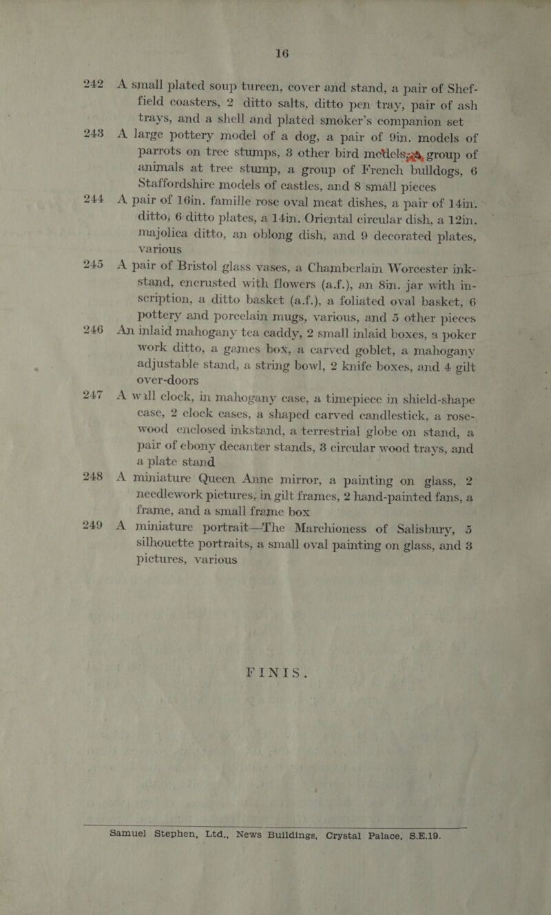 243 244 246 bo — “I 16 A small plated soup tureen, cover and stand, a pair of Shef- field coasters, 2 ditto salts, ditto pen tray, pair of ash trays, and a shell and plated smoker’s companion set A large pottery model of a dog, a pair of 9in. models of parrots on tree stumps, 3 other bird medels4a&amp;, group of animals at tree stump, a group of French bulldogs, 6 Staffordshire models of castles, and 8 small pieces A pair of 16in. famille rose oval meat dishes, a pair of 14in. ditto; 6 ditto plates, a 14in. Oriental circular dish, a 12in. Majolica ditto, an oblong dish, and 9 decorated plates, various | A pair of Bristol glass vases, a Chamberlain Worcester ink- stand, encrusted with flowers (a.f.), an 8in. jar with in- scription, a ditto basket (a.f.), a foliated oval basket, 6 pottery and porcelain mugs, various, and 5 other pieces An inlaid mahogany tea caddy, 2 small inlaid boxes, a poker work ditto, a games box, a carved goblet, a mahogany adjustable stand, a string bowl, 2 knife boxes, and 4 gilt over-doors A wall clock, in mahogany case, a timepiece in shield-shape case, 2 clock cases, a shaped carved candlestick, a rose- wood enclosed inkstand, a terrestrial globe on stand, a pair of ebony decanter stands, 8 circular wood trays, and a plate stand A miniature Queen Anne mirror, a painting on glass, 2 needlework pictures, in gilt frames, 2 hand-painted fans, a frame, and a small frame box A miniature portrait—The Marchioness of Salisbury, 5 silhouette portraits, a small oval painting on glass, and 3 pictures, various FINIS.  Samuel] Stephen, Ltd., News Buildings, Crystal Palace, S.E.19.