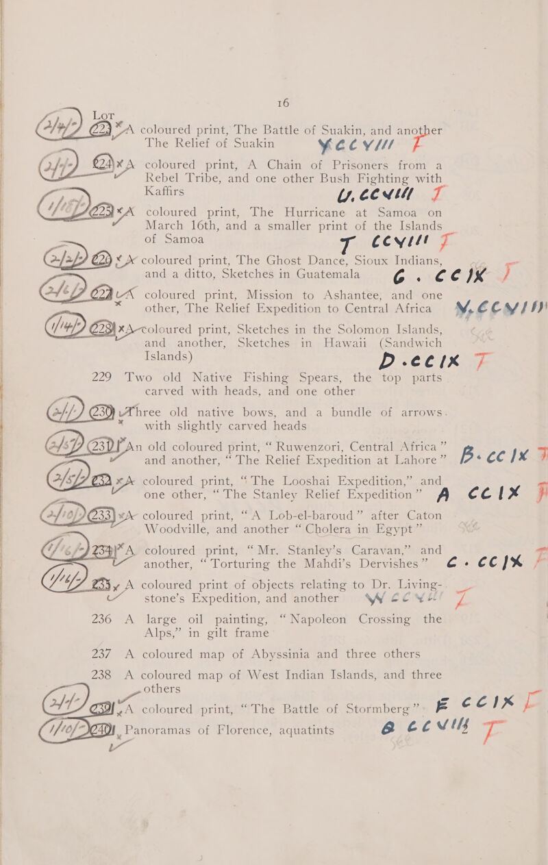 POA VAG foie A/; G A coloured print, The Battle of Suakin, and another ihe Kelier om ouakin ye CY r coloured” print, “A ‘Cita, of Prisoners fronmy a Rebel Tribe, and one other Bush Fighting with Kaffirs Uy, €€ ATL 4 7) coloured print, The Hurricane at samoa ‘on March 16th, and a smaller print of the Islands     | LF C2) tA coloured print, Mission to Ashantee; and one see * other, The Relief Expedition to Central Africa : |X2-coloured print, Sketches in the Solomon Islands, and another, Sketches in Hawaii (Sandwich     § * with slightly carved heads 2/xf5 or coloured print, “The Looshai Expedition,’ and  colotired print, “A” Lobfél-baroud” atter “Gaton Woodville, and another “ Cholera in Egypt”    WA. coloured print, “Mr. Stanley’s Caravan,” and another, “ Torturing the Mahdi’s Dervishes”  Tig ax A coloured print of objects relating to Dr. Livi ing-. stone’s Expedition, and another W ccwe 2360 A ‘large oil painting; )“ Napoleon ~Gtossme othe lose in gilivapane Z23/ A coloured map of Abyssinia and three others   238 A coloured map of West Indian Islands, and three others   | 229 Two old Native Fishing Spears, the top parts | , carved with heads, and one other 2/-/: Three old native bows, and a bundle of arrows. z