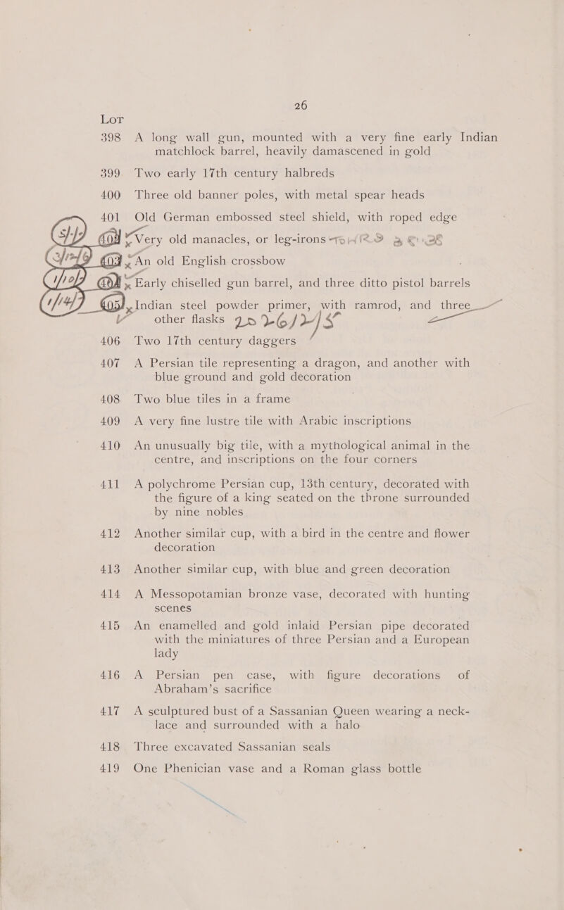  398 &lt;A long wall gun, mounted with a very fine early Indian matchlock barrel, heavily damascened in gold Two early 17th century halbreds Three old banner poles, with metal spear heads Old German embossed steel shield, with roped edge LQ oe old manacles, or leg-irons Te 4feO &amp; &amp; 28 A a Fas chiselled gun barrel, and three ditto pistol barrels x Indian steel powder primer, Bee ramrod, and three_ other flasks 75 6/45 Z Two 17th century daggers  A Persian tile representing a dragon, and another with blue ground and gold decoration 408 Two blue tiles in a frame 409 &lt;A very fine lustre tile with Arabic inscriptions 410 An unusually big tile, with a mythological animal in the centre, and inscriptions on the four corners 411 A polychrome Persian cup, 13th century, decorated with the figure of a king seated on the throne surrounded by nine nobles 412 Another similar cup, with a bird in the centre and flower decoration 413 Another similar cup, with blue and green decoration 414 A Messopotamian bronze vase, decorated with hunting scenes 415 An enamelled and gold inlaid Persian pipe decorated with the miniatures of three Persian and a European lady 416. A Persian pen case, with figure decorations of Abraham’s sacrifice 417 A sculptured bust of a Sassanian Queen wearing a neck- lace and surrounded with a halo 418 Three excavated Sassanian seals 419 One Phenician vase and a Roman glass bottle
