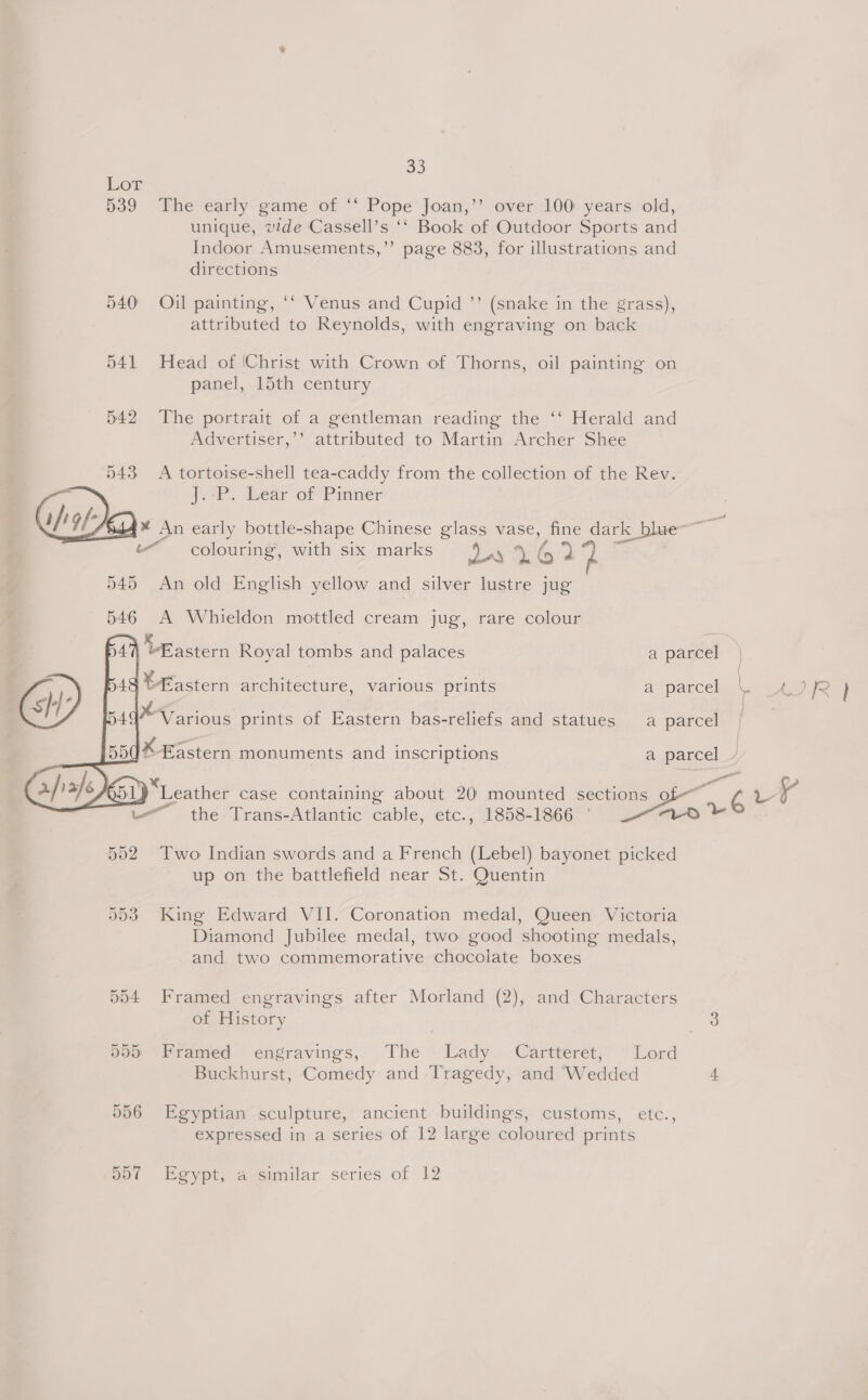 Lot 539 540 541 542 543 33 The early game of “‘ Pope Joan,’’ over 100 years old, unique, vide Cassell’s ‘‘ Book of Outdoor Sports and Indoor Amusements,”’ page 883, for illustrations and directions Oil painting, ‘‘ Venus and Cupid ’’ (snake in the grass), attributed to Reynolds, with engraving on back Head of (Christ with Crown of Thorns, oil painting on panel, 15th century The portrait of a gentleman reading the ‘‘ Herald and Advertiser,’’ attributed to Martin Archer Shee A tortoise-shell tea-caddy from the collection of the Rev. eR) Bear of Pinner colouring, with six marks   dar 4@2 An old English yellow and silver lustre jug A Whieldon mottled cream jug, rare colour the Trans-Atlantic cable, etc., 1858-1866 ‘ Two Indian swords and a French (Lebel) bayonet picked up on the battlefield near St. Quentin King Edward VII. Coronation medal, Queen Victoria Diamond Jubilee medal, two good shooting medals, and two commemorative chocolate boxes Framed engravings after Morland (2), and Characters of History Pramed engravings, The: Lady - Cartterét,’ ~ Lord Buckhurst, Comedy and Tragedy, and ‘Wedded Egyptian sculpture, ancient buildings, customs, etc., expressed in a series of 12 large coloured prints Egypt, a similar series of 12