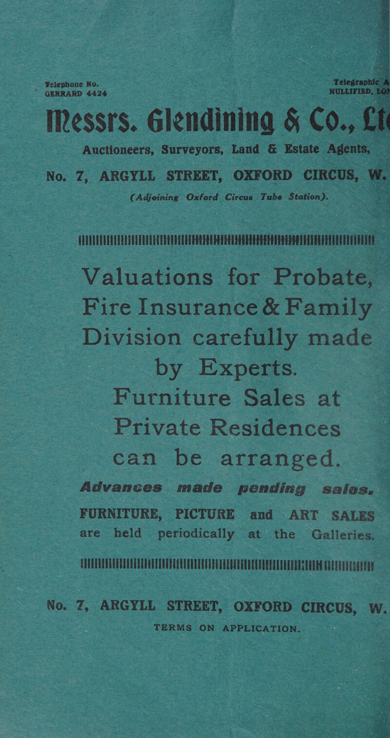 Pelephone No. ; Telegraphic . ~ GERRARD 4424 NULLIFIED, Et Messrs. Glendining &amp; Co., Lf Auctioneers, Surveyors, Land &amp; Estate Agents, oe No. Z, ARGYLL STREET, OXFORD CIRCUS, w. (Adjoining Oxford Circus Tube Station).  : iii | Valuations for Probate, — Fire Insurance &amp; Family Division carefully made by Experts. | Furniture Sales at Private Residences can be arranged. Advances made pending sales, — FURNITURE, PICTURE and ART SALES are held periodically at the Galleries. EUUUTREATEREE CTU ETE REET EEUU EET UEE DEE TEE ET DETECTED GLEE No. Z, ARGYLL STREET, OXFORD CIRCUS, W. TERMS ON APPLICATION. 