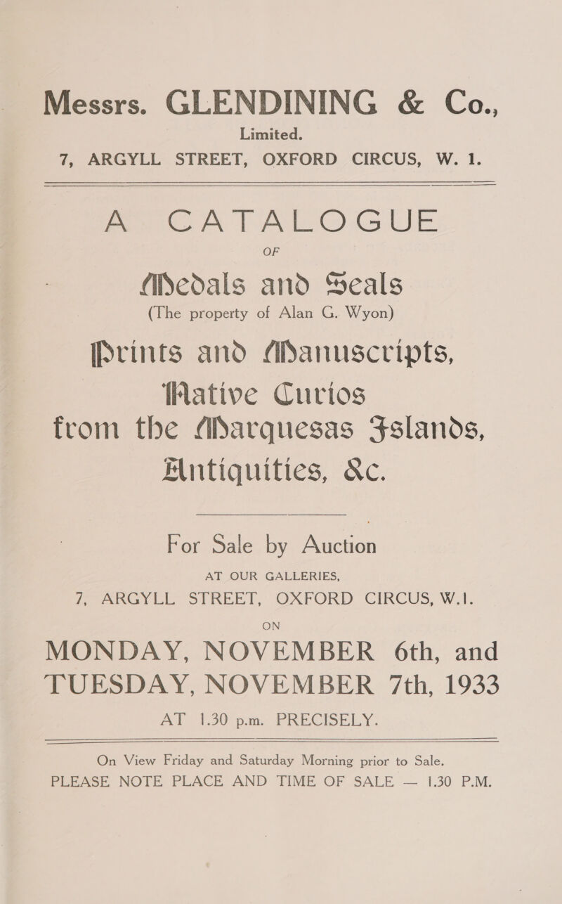 Messrs. GLENDINING &amp; Ca., Limited. 7, ARGYLL STREET, OXFORD CIRCUS, W. 1.  A CATALOGUE OF Medals and Yeals (The property of Alan G. Wyon) Iptints and ADanuscripts, ative Curios from the ADarquesas Fslands, Antiquities, &amp;c. For Sale by Auction AT OUR GALLERIES, Peey Li STREET; OXFORD CIRCUS, WA. ~ MONDAY, NOVEMBER 6th, and TUESDAY, NOVEMBER 7th, 1933 AT 1.30 p.m... PRECISELY. On View Friday and Saturday Morning prior to Sale. Peeack, NOTE PLACE AND TIME OF SALE — 1.30 P.M.