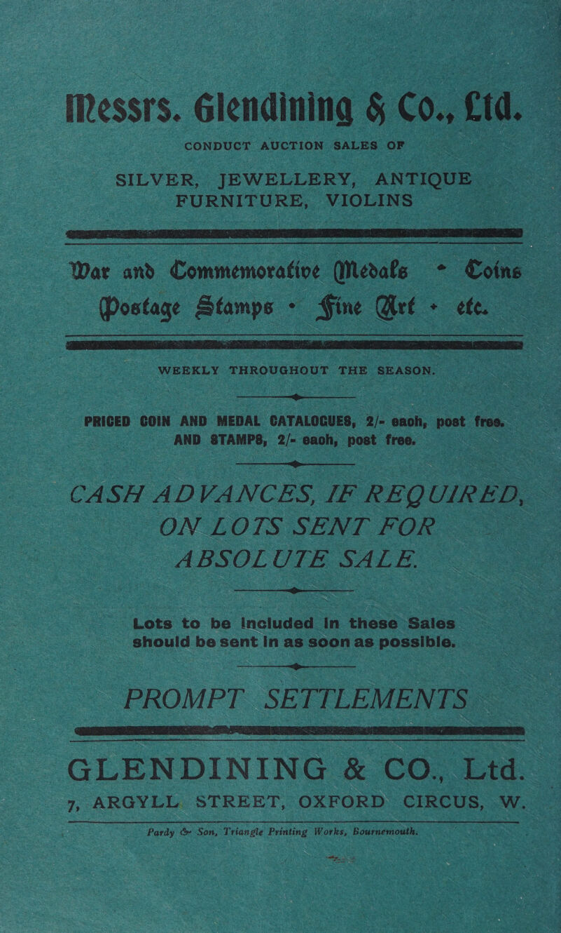 Messrs. élendiniaa § C0. etd. a CONDUCT AUCTION SALES OF —  War sn Cnnmenseatee Mmedate —* Soins Postage Stamps - Gine rt - ef.   PRICED COIN AND MEDAL ‘CATALOGUES, : 2) eaoh, post free. | AND STAMPS, 2/- eaoh, post free. ee  CASH ie VANCES, [EF REQUIRED, - = ON LOTS SENT FOR ABSOLUTE SALE  Lots to be included in these Sales = should be sent In as soon as possible.   GLENDINING &amp; COs ftd.- 7, ARGYLL STREET, OXFORD CIRCUS, W. — Pardy &amp; Son, Triangle Printing Works, Bournemouth. : hee eet