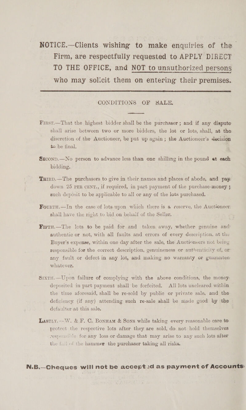 NOTICE.—Clients wishing to make enquiries of the Firm, are respectfully requested to APPLY DIRECT TO THE OFFICE, and NOT to unauthorized persons who may solicit them on entering their premises.  CONDITIONS OF SALE,  First.—That the highest bidder shall be the purchaser; and if any dispute shall arise between two or more bidders, the lot or lots, shall, at the discretion of the Auctioneer, be put up again; the Auctioneer’s decision to be final. SEconp.—No person to advance less than one shilling in the pound at each bidding. Turrp.—The purchasers to give in their names and places of abode, and pay down 25 PER CENT., if required, in part payment of the purchase-money. 3. such deposit to be applicable to all or any of the lots purchased. - FourtH.—In the case of lots upon which there is a ceserve, the Auctioneer: shall have the right to bid on behalf of the Seller. Firty.—The lots to be paid for and taken away, whether genuine and authentic or not, with all faults and errors of every description, at the Buyer’s expense, within one day after the sale, the Auctioneers not being responsible for the correct description, genuineness or authenticity of, or: any fault or defect in any lot, and making no warranty or guarantee whatever. Sixtu.—Upon failure of complying with the above conditions, the money: deposited in part payment shall be forfeited. All lots uncleared within the time aforesaid, shall be re-sold by public or private sale, and the deficiency. (if any) attending such re-sale shall be made good by ‘the defaulter at this sale. | Lastiy.-~W. &amp; F. C. Bonuam &amp; Sons while taking every reasonable care to protect the respective lots after they are sold, do not hold themselves vesponsible for any loss or damage that may arise to any such lots after the fail of the hammeg the purchaser taking all risks. N.B.—Cheques will not be accept2d as payment of Accounts: