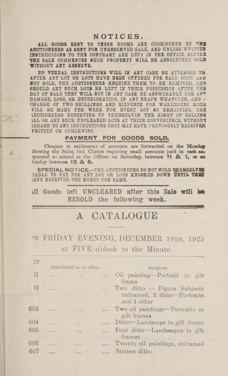 NOTICES. ALL GOODS SENT TO THESE ROOMS ARE CONSIDERED BY THB AUCTIONEERS AS SENT FOR UNRESERVED SALE, AND UNLESS WPRiTTES INSTRUCTIONS TO THE CONTRARY ARE LEFr iN THE OFFICE BEFORE THE SALE COMMENCES SUCH PROPERTY Wilh BE ABSOLUTELY SOLD WITHOUT ANY RESERVE, NO VERBAL INSTRUCTIONS WILL IN ANY CASE BE ATTENDED TQ, AFTER ANY LOT OR LOTS HAVE BEEN OFFERED FOR SALE ONCH anD WOT SOLD, THE AUCTIONEERS REQUIRE THEM TO BE REMOVED, AND SHOULD ANY SUCH LOTS BE LEFT IN THEIR POSSESSION AFTER THS DAY OF SALE THEY WILL NOT IN ANY CASE BE ANSWERABLE FOR AR¥ DAMAGE, LOSS, GR DETERIORATION, IN ANY SHAPE WHATEVER, AND ». CHARGE OF TWO SHILLINGS AND SIXPENCE FOR WAREHOUSE RCOW VILL BE MADE PER WEEK FOR EVERY LOT $0 REMAINING, THE AUCTIONEERS RESERVING TO THEMSELVES THE RIGHT OF SELLING iLL OR ANY SUCH UNCLEARED LOTS AT THEIR CONVENIENCE, WITHOUS tEGARD TO ANY INSTRUCTIONS THEY MAY HAVE PREVIOUSLY RECEIVES. WRITTEN OR OTHERWISE. Cheques in settlement of accounts are forwarded on the Monday lowing the Sales, but Clients requiring small aceounts paid in cash asw [onday between 12 &amp; G. SPECIAL NOTICE.—THE AUCTIONEERS DO NOT HOLD IEMSEL IABLE TO PAY FOR ANY LOT OR LOTS KNOCKED DOWN UNTIL [AVE RECEIVED THE MONEY FOR SAME, ill Goods left UNCLEARED after this Sale will ye RESOLD the following week.   N FRIDAY EVENING, DECEMBER 18ru, 1925 at FIVE oclock to the Minute.  OT Attributed to or after. Sabjects )1 Se sag ... Oil painting—Portrait in gilt frame )2 ese ae ... Two ditto — Figure Subjects . unframed, 2 ditto— Portraits and 1 other G03) sivas. knee ... Two oil paintings— Portraits in gilt frames GO4..| ... bs ... Ditto— Landscape in gilt frame BOD. |} «+. aad ... Four ditto—Landseapes'in gilt frames ‘606 oe: A, ... Twenty oil paintings, unframed