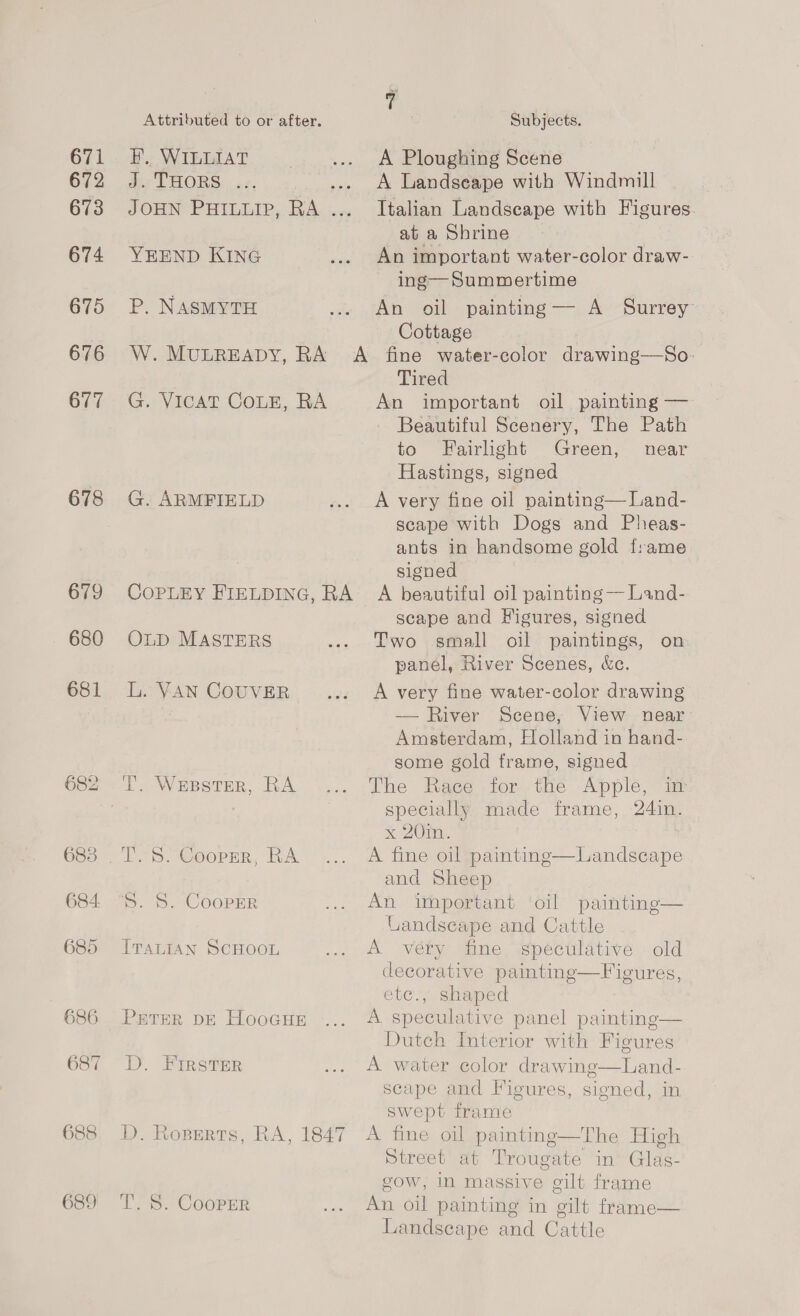 671 672 673 674 675 676 677 678 679 680 681 683 684 685 686 Attributed to or after. EF. WILLIAT de THORS: «2, JOUN PHILLIP, RA. icc YEEND KING P. NASMYTH W. MULREADY, RA A G. VICAT COLE, RA G. ARMFIELD COPLEY FIELDING, RA ~ OLD MASTERS L. VAN COUVER T. Wepster, RA T. S. Cooper, RA 5. S. CooPErR ITALIAN SCHOOL PETER DE HooGuHE D. Rosperts, RA, 1847 T. S. Cooper Subjects. A Ploughing Scene A Landseape with Windmill Italian Landscape with Figures. at a Shrine An important water-color draw- ing— Summertime An oil painting— A Surrey Cottage fine water-color drawing—So- Tired An important oil painting — Beautiful Scenery, The Path to Fairlight Green, near Hastings, signed A very fine oil painting— Land- scape with Dogs and Pheas- ants in handsome gold f:ame signed A beautiful oj] painting — Land- scape and Figures, signed Two small oil paintings, on panel, River Scenes, &amp;c. A very fine water-color drawing — River Scene, View near: Amsterdam, Holland in hand- some gold frame, signed The Race for the Apple, im specially made frame, 24in. x 20in. A fine oil painting—Landscape and Sheep An important ‘oil painting— Landscape and Cattle A véry fine speculative old decorative paintinge—Figures, ete., shaped A speculative panel painting— Dutch Interior with Figures scape and Figures, signed, in swept frame A fine oil painting—The High Street at Trougate in Glas- gow, in massive gilt frame An oil painting in gilt frame— Landscape and Cattle 