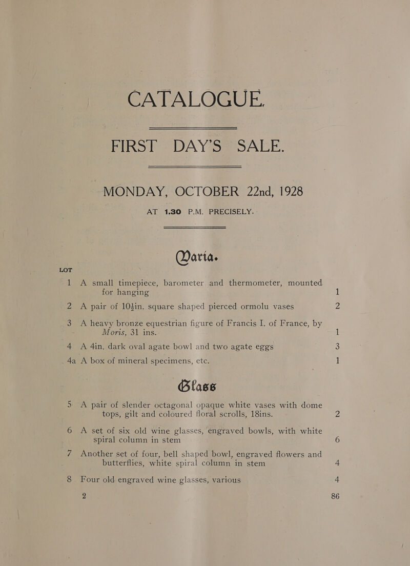 CATALOGUE. Piko lt 9 DA Y se OAEE. MONDAY, OCTOBER 22nd, 1928 AT 1.30 P.M. PRECISELY. Qarta. 1 A small timepiece, barometer and thermometer, mounted for hanging LOT 2 A pair of 104in. square shaped pierced ormolu vases 2 3 A heavy bronze equestrian figure of Francis I. of France, by Moris, 31 ins. 4 A 4in. dark oval agate bowl and two agate eggs 4 4a A box of mineral specimens, etc. ] Blass 5 A pair of slender octagonal opaque white vases with dome tops, gilt and coloured floral scrolls, 18ins. ie 6 A set of six old wine glasses, engraved bowls, with white spiral column in stem 6 7 Another set of four, bell shaped bowl, engraved flowers and butterflies, white spiral column in stem 4 8 Four old engraved wine glasses, various a 2 86