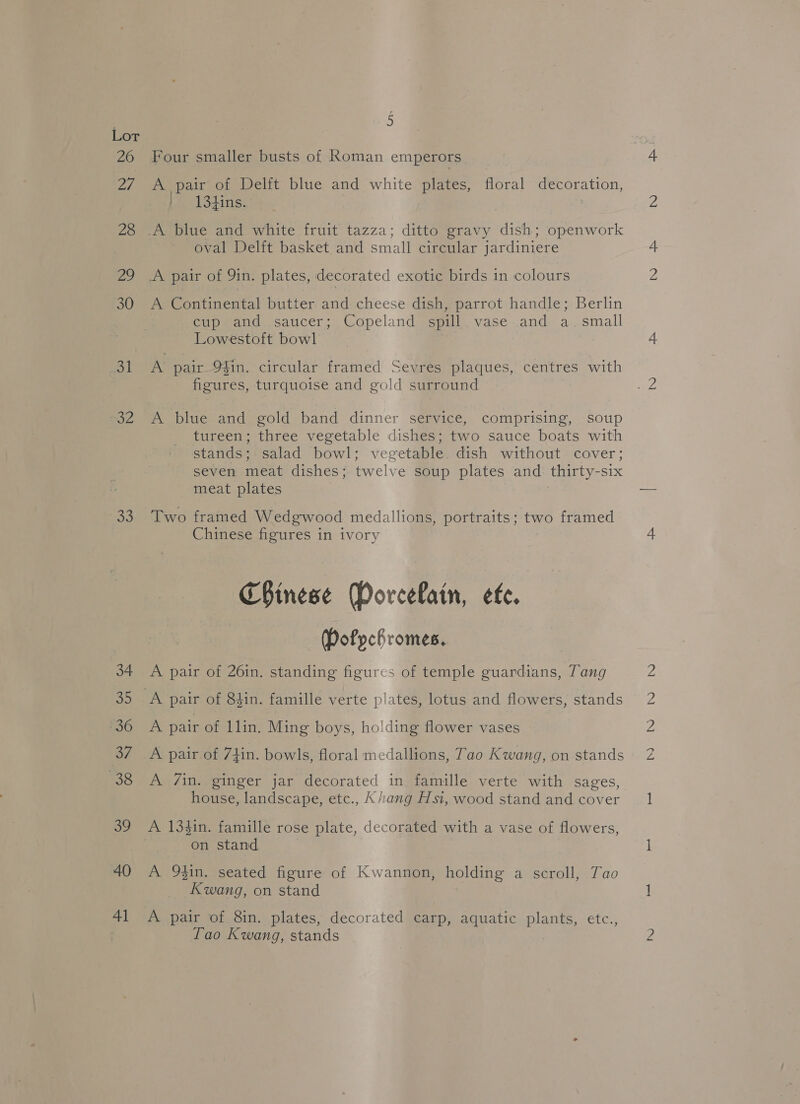 Lor 26 27 28 fag) oe 33 34 as 36 af 38 39 40 Al E Four smaller busts of Koman emperors A pair of Delft blue and white plates, floral decoration, ' 134ins. oval Delft basket and small circular jardiniere A pair of 9in. plates, decorated exotic birds 1n colours A Continental butter and cheese dish, parrot handle; Berlin Cup and saucer; Copeland spill _vase—and a. small Lowestoft bowl A pair 9fin. circular framed Sevres plaques, centres with figures, turquoise and gold surround : A blue and gold band dinner service, comprising, soup tureen; three vegetable dishes; two sauce boats with stands; salad bowl; vegetable. dish without cover; seven meat dishes; twelve soup plates and thirty-six meat plates . Two framed Wedgwood medallions, portraits; two framed Chinese figures in ivory Chinese Dorcelain, efe. Dofpchromes. A pair of 26in. standing figures of temple guardians, Tang A pair of llin. Ming boys, ho!ding flower vases A pair of 7tin. bowls, floral medallions, Tao Kwang, on stands A 7/in. ginger jar decorated in famille verte with sages, house, landscape, etc., Kiang Hsi, wood stand and cover on stand A 9$in. seated figure of Kwannon, holding a scroll, Tao Kwang, on stand A pair of 8in. plates, decorated carp, aquatic plants, etc., Lao Kwang, stands LOL eS