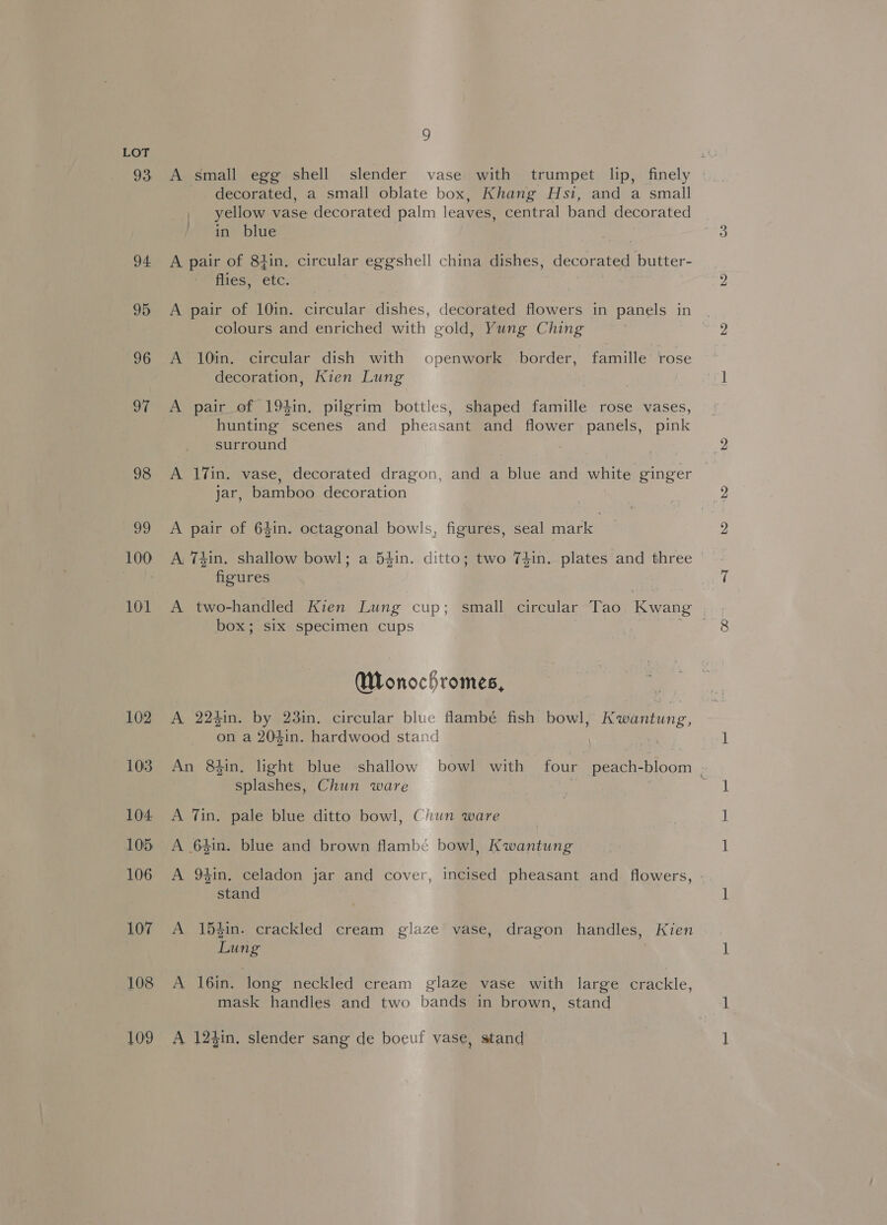 93 94 95 96 O7 98 ag 100 101 109 9 A small egg shell slender vase with trumpet lip, finely decorated, a small oblate box, Khang Hsi, and a small yellow vase decorated palm leaves, central band decorated in blue A pair of 84in. circular eggshell china dishes, decorated butter- flies, etc. A pair of 10in. circular dishes, decorated flowers in panels in colours and enriched with gold, Yung Ching A 10in. circular dish with openwork border, famille rose decoration, Kien Lung A pair of 194in. pilgrim bottles, shaped famille rose vases, hunting scenes and pheasant and flower panels, pink surround A 17in. vase, decorated dragon, and a blue and white ginger jar, bamboo decoration A pair of 64in. octagonal bowls, figures, seal mark figures A two-handled Kien Lung cup; small circular Tao Kwang box; six specimen cups : Wlonochromes, A 224in. by 23in. circular blue flambé fish bowl, Kwantung, on a 204in. hardwood stand splashes, Chun ware A Tin, pale blue ditto bowl, Chun ware A 64in. blue and brown flambé bowl, Kwantung stand A 15$in. crackled cream glaze vase, dragon handles, Kien Lung A 16in. long neckled cream glaze vase with large crackle, mask handles and two bands in brown, stand A 12$in, slender sang de boeuf vase, stand