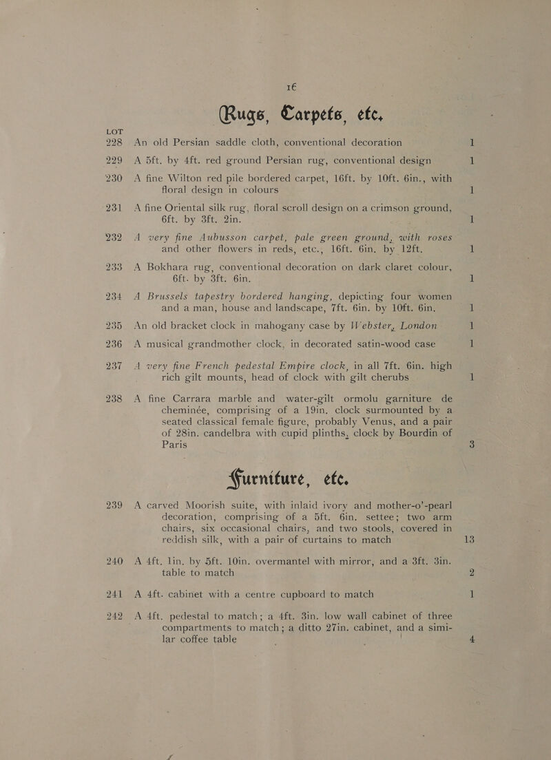 228 229 230 231 232 239 hae (Rugs, Carpets, efe, An old Persian saddle cloth, conventional decoration A 5ft. by 4ft. red ground Persian rug, conventional design A fine Wilton red pile bordered carpet, 16ft. by 10ft. 6in., with floral design in colours A fine Oriental silk rug, floral scroll design on a crimson ground, 6ft. by 3ft. 2in. A very fine Aubusson carpet, pale green ground, with roses and other flowers in reds, etc., 16ft. 6in. by 12ft. A Bokhara rug, conventional decoration on dark claret colour, 6ft. by 3ft. Gin. A Brussels tapestry bordered hanging, depicting four women and a man, house and landscape, 7ft. 6in. by 10ft. 6in. An old bracket clock in mahogany case by Webster, London A musical grandmother clock, in decorated satin-wood case A very fine French pedestal Empire clock, in all 7ft. 6in. high rich gilt mounts, head of clock with gilt cherubs A fine Carrara marble and water-gilt ormolu garniture de cheminée, comprising of a 19in. clock surmounted by a seated classical female figure, probably Venus, and a pair of 28in. candelbra with cupid plinths, clock by Bourdin of Paris Gurniture, ete. A carved Moorish suite, with inlaid ivory and mother-o’-pearl decoration, comprising of a 5ft. 6in. settee; two arm chairs, six occasional chairs, and two stools, covered in A 4ft. lin. by 5ft. 10in. overmantel with mirror, and a 3ft. 3in. table to match A 4ft. cabinet with a centre cupboard to match compartments to match; a ditto 27in. cabinet, and a simi- lar coffee table |