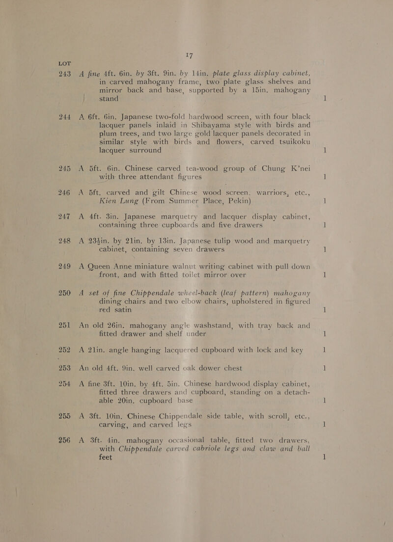 245 246 247 248 249 250 251 252 253 254 255 256 | A fine 4ft. 6in. by 3ft. 9in. by 14in, plate glass display cabinet, in carved mahogany frame, two plate glass shelves and mirror back and base, supported by a 15in. mahogany stand A 6ft. 6in. Japanese two-fold hardwood screen, with four black lacquer panels inlaid in Shibayama style with birds and plum trees, and two large gold lacquer panels decorated in similar style with birds and flowers, carved tsuikoku lacquer surround A 5ft. 6in. Chinese carved tea-wood group of Chung K’nei with three attendant figures A 5ft. carved and gilt Chinese wood screen, warriors, etc., Kien Lung (From Summer Place, Pekin) A 4ft. 3in. Japanese marquetry and lacquer display cabinet, containing three cupboards and five drawers A 234in. by 2lin. by 13in. Japanese tulip wood and marquetry cabinet, containing seven drawers A Queen Anne miniature walnut writing cabinet with pull down front, and with fitted toilet mirror over A set of fine Chippendale wheel-back (leaf pattern) mahogany dining chairs and two elbow chairs, upholstered in figured red satin An old 26in. mahogany angle washstand, with tray back and fitted drawer and shelf under A 2lin. angle hanging lacquered cupboard with lock and key An old 4ft. 9in. well carved oak dower chest A fine 3ft. 10in. by 4ft. 5in. Chinese hardwood display cabinet, fitted three drawers and cupboard, standing on a detach- able 20in. cupboard base A 3ft. 10in. Chinese Chippendale side table, with scroll, etc., carving, and carved legs A 3ft. 4in. mahogany occasional table, fitted two drawers, with Chippendale carved cabriole legs and claw and ball feet ‘4 ;