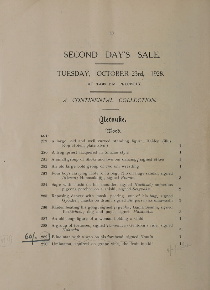 280 281 282 283 284 285 286 287 288 60). 289 : 290 SECOND DAY'S: SAE TUESDAY, OCTOBER 23rd, 1928. AT 1.30 P.M. PRECISELY. A CONTINENTAL COLLECTION. (Netsuke. Wood. Koji Hoten, plate xlvii.) A frog priest lacquered in Shuzan style A small group of Shoki and two oni dancing, signed Miwa An old large bold group of two oni wrestling Four boys carrying Hotei on a bag; Nio on huge sandal, signed Tkkosai; Hanasakajiji, signed Riumin Sage with shishi on his shoulder, signed Hachisai; numerous pigeons perched on a shishi, signed Seigyoku Reposing dancer with mask peering out of his bag, signed Gyokkei; masks on drum, signed Shugetsu ; sarumawashi Raiden beating his gong, signed Jugyoku; Gama Sennin, signed Yoshishizu; dog and pups, signed Masakatsu An old long figure of a woman holding a child A group of tortoises, signed Tomokazu ; Gentoku’s ride, signed Hokushu Blind man with a wen on his forehead, signed Homin Umimatsu, squirrel on grape vine, the fruit inlaid’ rs |