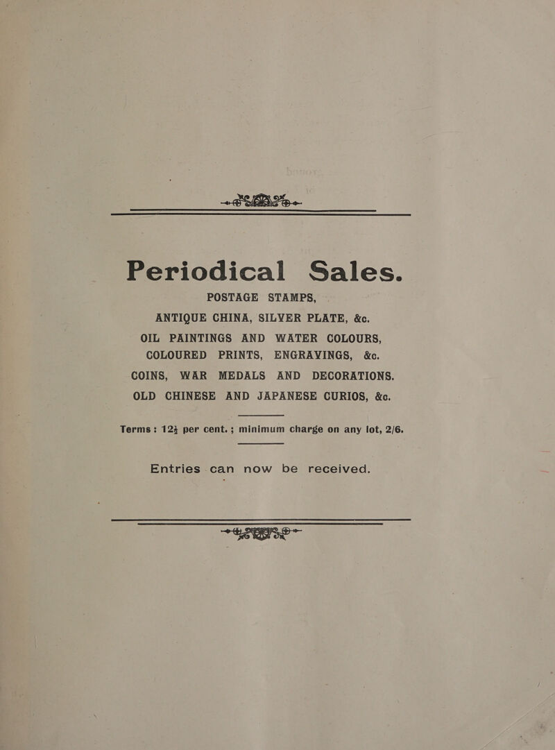 +B YB Se—  Periodical Sales. POSTAGE STAMPS, ANTIQUE CHINA, SILVER PLATE, &amp;c. OIL PAINTINGS AND WATER COLOURS, COLOURED PRINTS, ENGRAVINGS, &amp;c. COINS, WAR MEDALS AND DECORATIONS. OLD CHINESE AND JAPANESE CURIOS, &amp;c. Terms: 124 per cent. ; minimum Charge on any lot, 2/6. Entries can now be received. 
