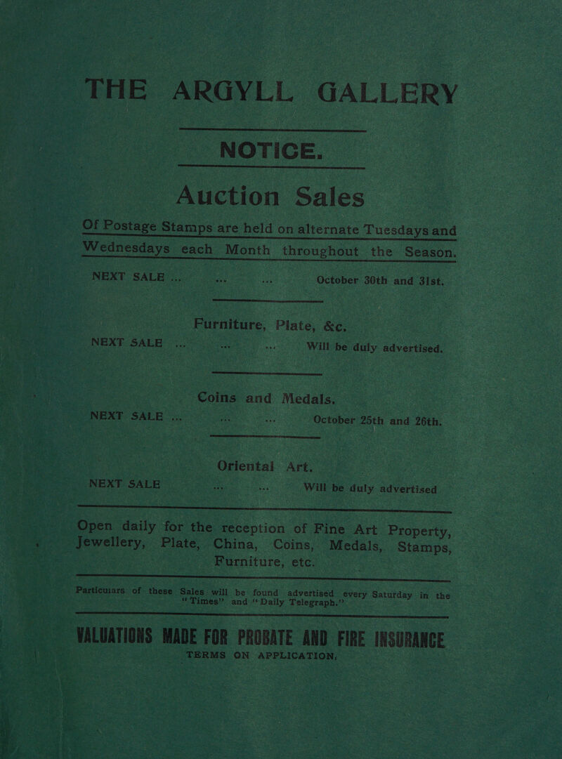 THE ARGYLL GALLERY  NOTICE.  Auction Sales Of oes Stamps are held on alternate Tuesdays and Wednesdays each Month throughout the Season. SOF. NEXT SALE ; Paras Eas October 30th and 31st.  Furniture, Plate, &amp;c, NEXT SALE a .. Will be duly advertised.  ce Coins and Medals. a Sat “October 25th and 26th.  Be Oriental Art. ‘ NEXT SALR oes e,, .. Will be duly advertised _ Open daily for the reception of Fine Art Property, — Jewellery, Plate, China, Coins, Medals, Stamps, eine Ve Furniture, etc.  dips of these Sales will be found advertised every Saturday in “the * Times” and * Daily Telegraph.” . ae WALUATIONS WADE FOR PROBATE AND FIRE INSURANCE TERMS ON APPLICATION;