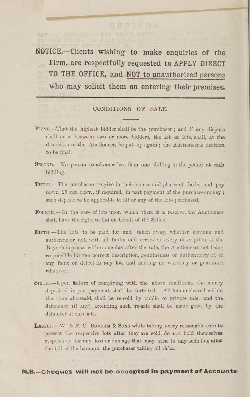 | NOTICE.—Clients wishing to make enquiries of the Firm, are respectfully requested to APPLY DIRECT TO THE OFFICE, and NOT to unauthorized persons who may solicit them on entering’ their premises.  CONDITIONS OF SALE.  ¥irst.—That the highest bidder shall be the purchaser ; and if any dispute shall arise between two or more bidders, the lot or lots, shall, at the discretion of the Auctioneer, be put up again; the Auctioneer’s decision to be final. SEeconpD.—No person to advance less than one shilling in the pound at each bidding. THIRD.—The purchasers to give in their names and places of abode, and pay down 25 PER CENT., if required, in part payment of the purchase-money ; such deposit to be applicable to all or any of the lots purchased. FourtH.—In the case of lots upon which there is a reserve, the Auctioneer shall have the right to bid en behalf of the Seller. Firtu.—The lots to be paid for and taken away, whether genuine and authentic or not, with all faults and errors of every description, at the Buyer’s expense, within one day after the sale, the Auctioneers not being responsible for the correct description, genuineness or authenticity of, or any fault or defect in any lot, and making no warranty or guarantee whatever. StxtH.—Upon failure of complying with the above conditions, the money deposited in part payment shall be forfeited. All lots uncleared within the time aforesaid, shall be re-sold by public or private sale, and the: deficiency (if any) attending such re-sale shall be made good by the defaulter at this sale. Lastiy.—W. &amp; F. C. Bonnam &amp; Sons while taking every reasonable care ta: protect the respective lots after they are sold, do not hold themselves: responsible for any loss or damage that may arise to. any such lots after he fail of the hammem the purchaser taking all risks. N.B.—Cheques will not be accepted in payment of Accounts —