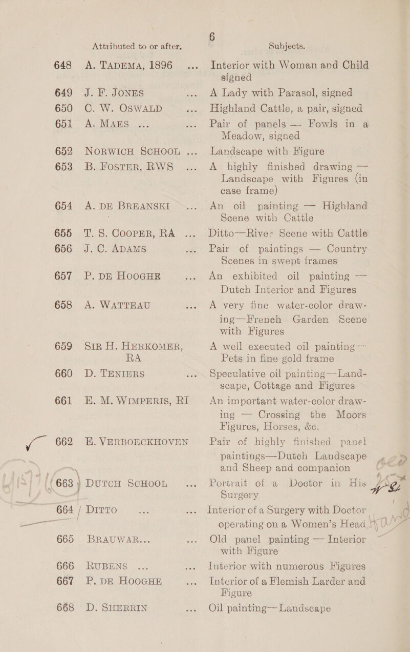 Attributed to or after. 648 A. TADEMA, 1896 649 J. EF. JONES 650 ©. W. OSWALD 651 A. MAES 653 B. Foster, RWS 654 A. DE BREANSKI 655 T.S. CoopEeR, RA 656 J.C. ADAMS 657 P. DE HOOGHE 658 &lt;A. WATTEAU 659 Sin H. HERKOMER, RA 660 D. TENIERS 661 EH. M. WiIMPERIS, RI 662 EH. VERBOECKHOVEN } 665 BRAUWAR... 666 RUBENS 667 P. DE HooGHE 668 D. SHERRIN 6 Subjects. Interior with Woman and Child signed A Lady with Parasol, signed Highland Cattle, a pair, signed Pair of panels — Fowls in. a Meadow, signed Landscape with Figure A highly finished drawing — Landscape with Figures (in case frame An oil painting — Highland Scene with Cattle Ditto—River Scene with Cattle Pair of paintings — Country Scenes in swept frames An exhibited oil painting — Dutch Interior and Figures A very tine water-color draw- ing—French Garden Scene with Figures A well executed oil painting — Pets in fine gold frame Speculative oil painting—Land- scape, Cottage and Figures An important water-color draw- ing — Crossing the Moors Figures, Horses, &amp;c. Pair of highly finished panel paintings—Dutch Landscape » »% and Sheep and companion | a Portrait of a Doctor in His AAg Surgery 4 Interior ofa Surgery with Doctor a operating on a Women’s Head tj 0 y Old panel painting — Interior ~ with Figure Interior with numerous Figures Interior of a Flemish Larder and Higure Oil painting— Landscape