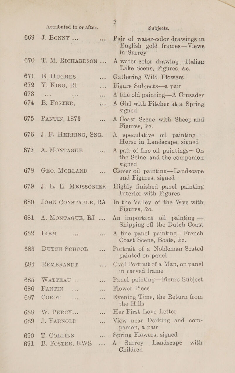 669 670 671 672 673 674 675 676 677 679 680 681 682 683 684 685 686 637 688 689 690 691 Attributed to or after, J. BONNY &lt;... T. M. RICHARDSON ... EK. HUGHES Y¥. Kine; RI B. FOSTER, PANTIN, 1873 J. KE. HERRING, SNR. A. MONTAGUE GEO. MORLAND J. L. EK. MEISSONIER JOHN CONSTABLE, RA A. MonTAGUE, RI ... LIEM DUTCH ScHOOL REMBRANDT WATTEAU ... FANTIN CoROT WN EEC OW. sa J. YARNOLD we, COLLINS B. Foster, RWS 7 Subjects. | Pair of water-color drawings in English gold frames—Views in Surrey A water-color drawing—Italian : Lake Seene, Figures, &amp;c. Gathering Wild Flowers Higure Subjects—a pair A fine old painting—A Crusader A Girl with Pitcher at a Spring signed A Coast Scene with Sheep and Figures, &amp;ce. A speculative oil painting — Horse in Landscape, signed A pair of fine oil paintings— On the Seine and the companion signed Clever oil painting—Landscape and Figures, signed Highly finished panel painting Interior with Figures In the Valley of the Wye with Figures, &amp;c. An important oil painting — Shipping off the Dutch Coast A fine panel painting—French Coast Scene, Boats, &amp;c. Portrait of a Nobleman Seated painted on panel Oval Portrait of a Man, on panel in carved frame Panel painting—Figure Subject Flower Piece Evening Time, the Return from the Hills Her First Love Letter View near Dorking and com- panion, a pair Spring Flowers, signed A Surrey Landscape Children with