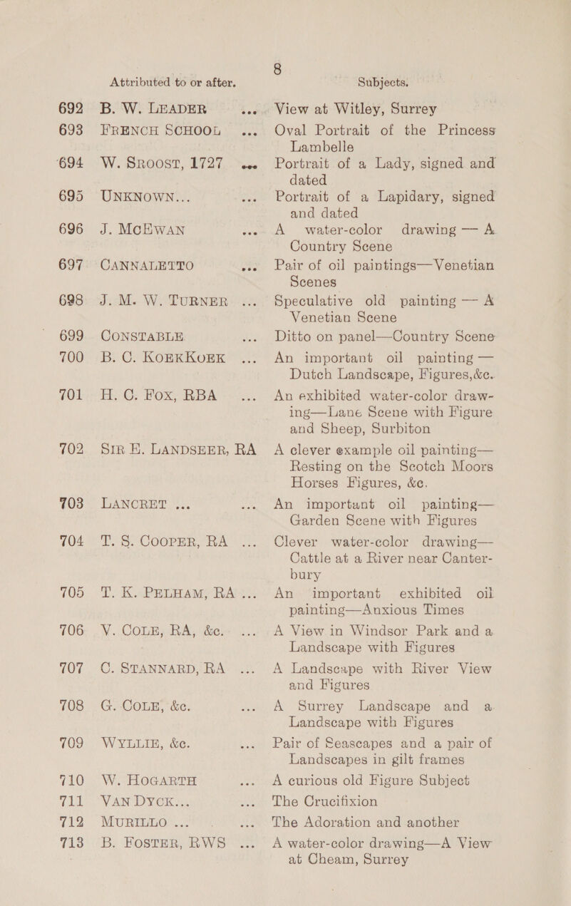 698 699 700 701 703 704 705 706 707 708 109 (10 iBeh 712 713 Attributed to or after, B. W. LEADER 4 ws FRENCH SCHOOL ... W. SRoost, 1727 aie UNKNOWN... J. MCHWAN pie CANNALETTO Bye J. M. W. TURNER CONSTABLE B. C. KOBKKUEK H.C; Fox, RBA. Sir EH. LANDSEER, RA LANCRET .,.. T. S. COOPER, RA T. K. PELHAM, RA ... V. COLE, RA, &amp;c. C. STANNARD, RA G. COLE, &amp;c. WYLLIE, &amp;e. W. HOGARTH VAN DYCK... MURILLO .. B. FOSTER, RWS 8 Subjects. View at Witley, Surrey Oval Portrait of the Princess Lambelle Portrait of a Lady, signed and dated Portrait of a Lapidary, signed and dated A water-color Country Scene Pair of oil paintings—Venetian Scenes Speculative old painting — A Venetian Scene Ditto on panel—Country Scene drawing — A. An important oil painting — Dutch Landscape, Figures,&amp;c.. An exhibited water-color draw- ing—Lane Scene with Figure and Sheep, Surbiton A clever example oil painting— Resting on the Scotch Moors Horses Figures, &amp;c. An important oil painting— Garden Scene with Figures Clever water-cclor drawing— Cattle at a River near Canter- bury An important exhibited oil painting—Anxious Times A View in Windsor Park and a Landscape with Figures A Landscape with River View and Figures A Surrey Landscape and a Landscape with Figures Pair of Seascapes and a pair of Landscapes in gilt frames A curious old Figure Subject The Crucifixion The Adoration and another A water-color drawing—A View at Cheam, Surrey