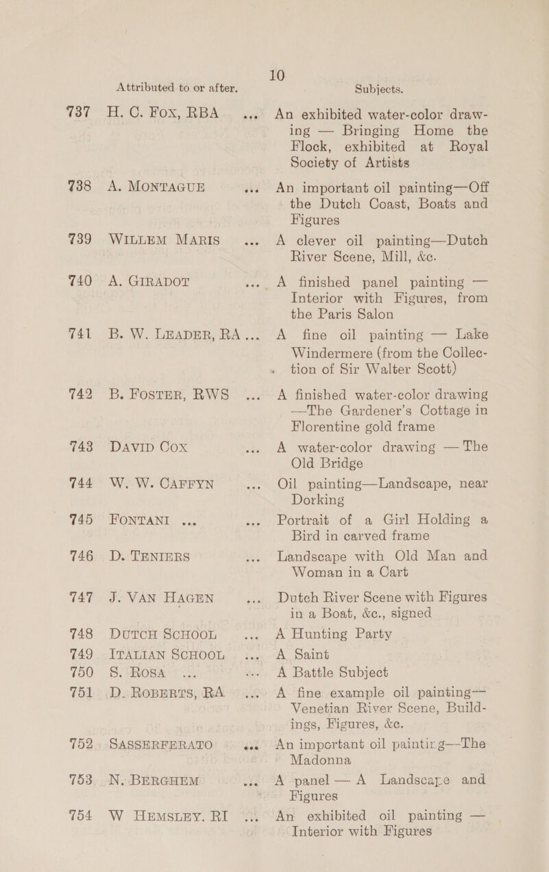 737 738 739 740 741 742 743 744 745 746 747 748 749 750 751 792 104 Attributed to or after, HoCs Ox Wek. aa A. MONTAGUE yaa A. GIRADOT B. FostER, RWS DAVID Cox W. W. CAFFYN D. TENIERS J. VAN HAGEN DuTCcH SCHOOL ITALIAN SCHOOL S. Rosa SASSHERFERATO: « 4.0. W HEMSLEY. RI Subjects. An. exhibited water-color draw- ing — Bringing Home the Flock, exhibited at Royal Society of Artists An important oil painting—Off the Dutch Coast, Boats and Figures A clever oil painting—Dutch River Scene, Mill, &amp;c. Interior with Figures, from the Paris Salon A fine oil painting — Lake Windermere (from the Collec- tion of Sir Walter Scott) A finished water-color drawing —The Gardener’s Cottage in Florentine gold frame A water-color drawing — The Old Bridge Oil painting—Landscape, near Dorking Portrait of a Girl Holding a Bird in carved frame Landscape with Old Man and Woman in a Cart Dutch River Scene with Figures in a Boat, &amp;c., signed A Hunting Party A Saint A Battle Subject Venetian River Scene, Build- ings, Figures, &amp;c. An important oil paintixg—The Madonna Figures An exhibited oil painting — ‘Interior with Figures