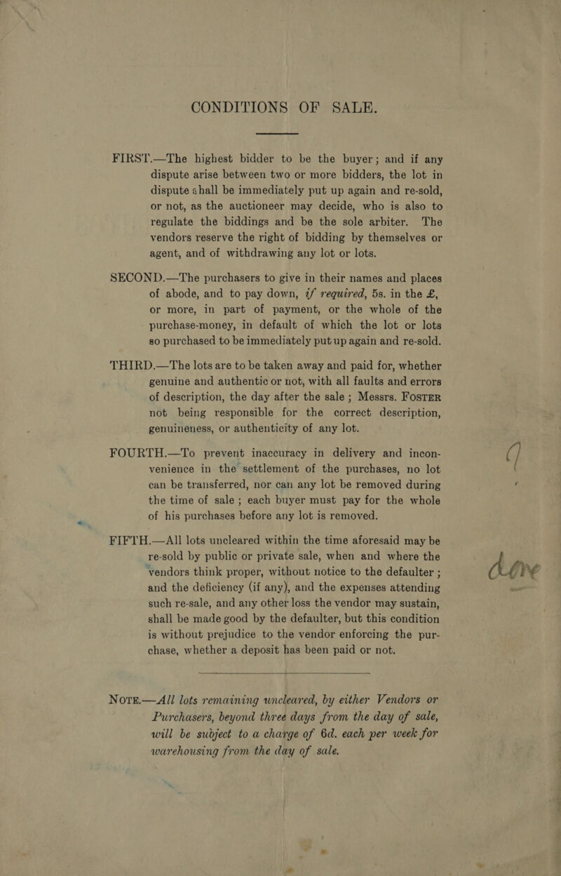 CONDITIONS OF SALE. FIRST.—The highest bidder to be the buyer; and if any dispute arise between two or more bidders, the lot in dispute shall be immediately put up again and re-sold, or not, as the auctioneer may decide, who is also to regulate the biddings and be the sole arbiter. The vendors reserve the right of bidding by themselves or agent, and of withdrawing any lot or lots. SECOND.—The purchasers to give in their names and places of abode, and to pay down, 2/ required, 5s. in the £, or more, in part of payment, or the whole of the purchase-money, in default of which the lot or lots so purchased to be immediately put up again and re-sold. THIRD.—The lots are to be taken away and paid for, whether genuine and authentic or not, with all faults and errors of description, the day after the sale ; Messrs. Foster not being responsible for the correct description, genuineness, or authenticity of any lot. FOURTH.—To prevent inaccuracy in delivery and incon- venience in the settlement of the purchases, no lot can be transferred, nor can any lot be removed during the time of sale ; each buyer must pay for the whole of his purchases before any lot is removed. FIFTH.—AII lots uncleared within the time aforesaid may be re-sold by public or private sale, when and where the vendors think proper, without notice to the defaulter ; and the deficiency (if any), and the expenses attending such re-sale, and any other loss the vendor may sustain, shall be made good by the defaulter, but this condition is without prejudice to the vendor enforcing the pur- chase, whether a deposit has been paid or not.  Note.— All lots remaining wneleared, by either Vendors or Purchasers, beyond three days from the day of sale, will be subject to a charge of 6d. each per week for warehousing from the day of sale. Of) ¥