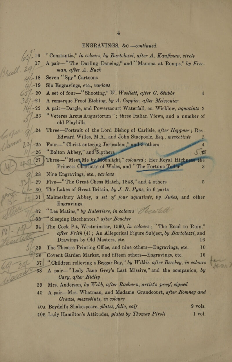 oon my bs Pig Uf 18 Li/-19 ~~ . 20 357-21 [ty/ +29 8 77} 24 ou 45 I} 726 — A 4/28 a4 /- 29 ENGRAVINGS, &amp;0.—continued. Constantia,” in colours, by Bartolozzi, after A. Kauffman, circle A pair—“The Darling Dancing,” and “Mamma at Romps,” by Free- man, after A. Buck Seven “Spy” Cartoons Six Engravings, etc., various A set of four—“ Shooting,” W. Woollett, after G. Stubbs 4 A remarque Proof Etching, by A. Coppier, after Meissonier A pair—Dargle, and Powerscourt Waterfall, co. Wicklow, aguatints 2 “Veteres Arcus Augustorum ” old Playbills ; three Italian Views, and a number of Three—Portrait of the Lord Bishop of Carlisle, after Hoppner; Rev. Edward Willes, M.A., and John Stacpoole, Esq., mezzotints 3 Four—‘‘ Christ entering Jerusalem,” “8 others Bae    mu len Raila and’ othe i   ees Charlotte of Rial and ‘ “The Fortune Nine Engravings, etc., various Five—‘ The Great Chess Match, 1843,” and 4 others 5 32 Engravings S if» “Les Matins,” by Balestiere, in colours ~ 4A ar x 35 39 40 The Road to Ruin,” after Frith (4); An Allegorical Figure Subject, by Bartolozzi, and Drawings by Old Masters, etc. 16 The Theatre Printing Office, and nine others—Engravings, etc. 10 oo Garden Market, and fifteen others—Engravings, etc. 16 A pair—“ Lady Jane Grey’s Last Missive,” and the companion, by Cary, after Ridley Mrs. Anderson, by Webb, after Raeburn, artist’s proof, signed A pair—Mrs. Whatman, and Madame Grandcourt, a/ter Romney and Greuze, mezzotints, in colours 9 vols. 1 vol.