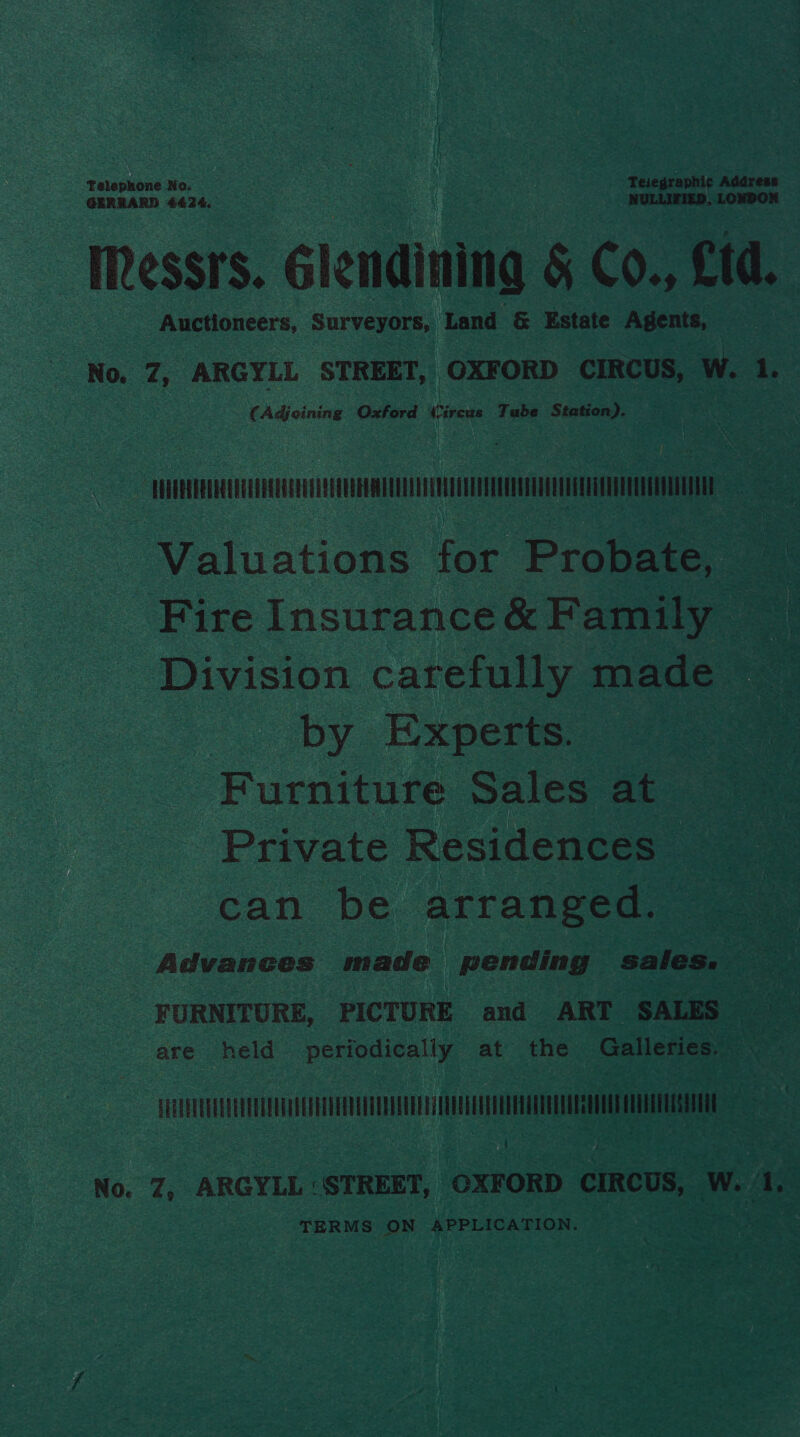 GERRARD 4424. Messrs. élendinina § C0. td. Auctioneers, Surveyors, Land &amp; Estate Agents, No. 7, ARGYLL STREET, OXFORD CIRCUS, W. 1. (Adjoining Oxford Were Tube Station). Telephone No. Teiegraphic Address eae sire LONDON STRUM LMT Valuations for Probate, — Fire Insurance&amp; Family Division carefully made by Experts. Furnitute sales at Private Residences can be arranged. Advances made | pending sales. FURNITURE, PICTURE and ART SALES are held periodically at the Galleries. Pe kf : 4 No. 7, ARGYLL: STREET, OXFORD CIRCUS, w. f a TERMS ON APPLICATION.