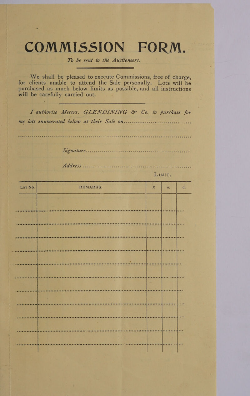 COMMISSION FORM. To be sent to the Auctioneers.   We shall be pleased to execute Commissions, free of charge, for clients unable to attend the Sale personally. Lots wiil be purchased as much below limits as possible, and all instructions will be carefully carried out. L authorise Messrs. GLENDINING &amp;amp; Co. to purchase for me lots enumerated below at their Sale on........ SAS ae ee eee mt es Beh taco nds bs Meer ant st 5 ovate Ge: ee Address ..... Peice ate ss MRE. + Sane Bes a ae          TTT ETTTTE TL ee ee) eee sB20eureeoeeoe® C8668 FOSS OF S2S SOOT HOG ODS OD B OW SHGI OHO S OS HOTS OTS OAS SOHSHAHFSOSSDOSGHSSHOTIPOSGHVOP SSOR RODS ESEe &amp;lt; CASSHSSSSSFSTHHSESH SSH ODF OSHOSSOSHOSSSSSHOSSHESTOIOSESFTHDPOHHSSFHSHSHSSAEHHSSHHOSHHOHSSESO SAS OHOSE* 4 COOSOHHHHHAESHSPHOSSOSHHSHOHSHHOHOHSOSHTGOED TOOLS POSS HOECSSHSKTSOGOHHBOAHHORLOSH OHO OLEH SOBePESs Seoeseosersesseeeoeeeeeeae SSSHSHSSSSSESHTAESHESHHSHHSEHEHSHSHESHSH HEHEHE RHEBOEROEED e@eeeeeoaoiorvet eeceopours POPPA TOHESHHA STE TOH HSE SOS EHH HOD HUSS SSO OH HTOSCSOHE SOHO SHH OS HOT OTH EHTHEDOSOOHHOOHEDHOHOOAHOSSOOOOLOPOOS -eeeeeeeeeoe ce SHROSSSHSHSHSSHEHEHOSESSSHSSSHSHSOHHSHOSHSGEHHHOHHEEHSEHEOHSSHEHSSH He eBesenes aeevece eoeeeere e@eesueeenar cee aeeeeveaseooes SSOSHOSSHSESHSHOHSHSSHHSHSHSHSHSSHHSSSHSSHSSSHSHSHEHHHHHGEHAEOTHEHS HAE TOHHHRETHOEEED eeeoenese e@xoeeeeavweoprere 20202 8ee e000 SSCP OSHLOSEHEHH SSS BOT HDOSHOHS SOSH OESHOHHOSHHOHHEH SHH HO DHSSHEIDODOSOODPGOH OOOOH AMET OSE DF OE POH? ASS SOSSOSOSS HOS SHS SHO STHO SH SSEHSSE SHS SOFA OOHH SSS SEWHSOTESHEPSEGHSOSHH AHEOBY OOHOSSEOH SCOR SEbHRGOLeeOe - eheoee 
