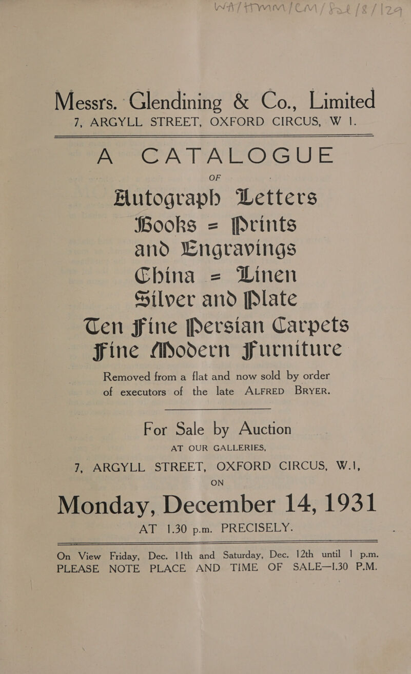 Messrs. Glendining &amp; Co., Limited fy ARGYLL STREET; OXFORD CIRCUS,:W 1. ————— A CATALOGUE Hutograph Letters Books = Prints and ‘engravings China = Dinen Silver and [Plate Ten Fine Persian Carpets Fine Modern Furniture Removed from a flat and now sold by order of executors of the late ALFRED BRYER. For Sale by Auction AT OUR GALLERIES, 7, ARGYLL STREET, OXFORD CIRCUS, W.1I, Monday, December 14, 1931 Aue foo p.m. PRECISELY.  On View Friday, Dec. 11th and Saturday, Dec. 12th until | p.m. PLEASE NOTE PLACE AND TIME OF SALE—I.30 P.M.