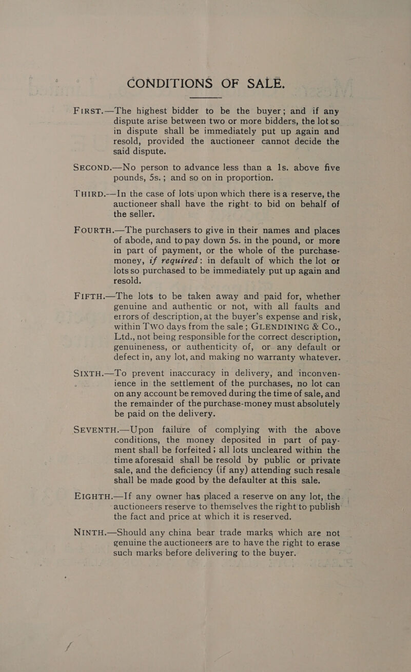 CONDITIONS OF SALE. First.—The highest bidder to be the buyer; and if any dispute arise between two or more bidders, the lot so in dispute shall be immediately put up again and resold, provided the auctioneer cannot decide the said dispute. ; SECOND.—No person to advance less than a ls. above five pounds, 5s.; and so on in proportion. THIRD.-—In the case of lots upon which there isa reserve, the auctioneer shall have the right: to bid on behalf of the seller. FOURTH.—The purchasers to give in their names and places of abode, and to pay down 5s. in the pound, or more in part of payment, or the whole of the purchase- money, tf required: in default of which the lot or lotsso purchased to be immediately put up again and resold. FIFTH.—The lots to be taken away and paid for, whether genuine and authentic or not, with all faults and errors of description, at the buyer’s expense and risk, within Two days from the sale; GLENDINING &amp; CoO., Ltd., not being responsible for the correct description, genuineness, or authenticity of, or any default or defect in, any lot, and making no warranty whatever. — SI1xTH.—To prevent inaccuracy in delivery, and inconven- ience in the settlement of the purchases, no lot can on any account be removed during the time of sale, and the remainder of the purchase-money must absolutely be paid on the delivery. SEVENTH.—Upon failure of complying with the above conditions, the money deposited in part of pay- ment shall be forfeited; all lots uncleared within the time aforesaid shall be resold by public or private sale, and the deficiency (if any) attending such resale shall be made good by the defaulter at this sale. EIGHTH.—If any owner has placed a reserve on any lot, the. . auctioneers reserve to themselves the right to publish the fact and price at which it is reserved. NINTH.—Should any china bear trade marks which are not genuine the auctioneers are to have the right to erase such marks before delivering to the buyer.