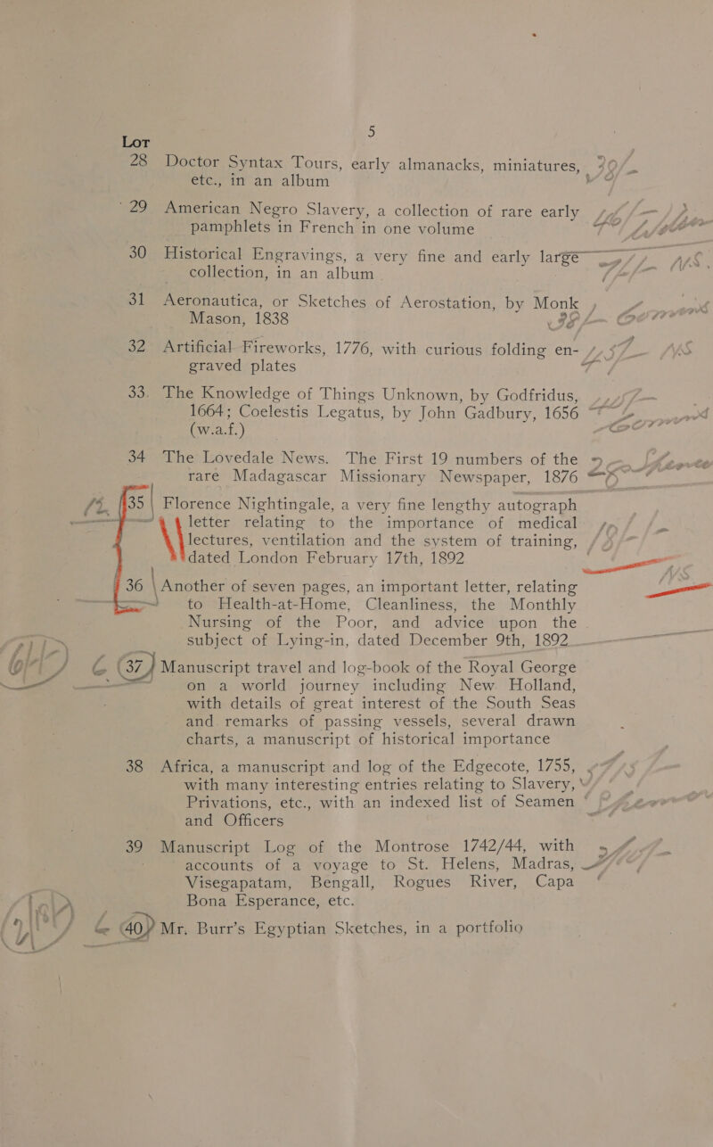 etc., in an album 829) American Negro Slavery, a collection of rare early pamphlets in French in one volume collection, in an album | 31 Aeronautica, or Sketches of Aerostation, by Monk — Mason, 1838 Zz; graved plates 33. The Knowledge of Things Unknown, by Godfridus, (w.a.f.) 34. The Lovedale News. The First 19 numbers of the rare Madagascar Missionary Newspaper, 1876    35 | Blorence Nightingale, a very fine lengthy autograph : letter relating to the importance of medical lectures ventilation and the system of training, dated London February 17th, 1892 36 \ Another of seven pages, an important letter, relating - to Health-at-Home, Cleanliness, the Monthly subject of Lying-in, dated December Siiiel S92 goon G7) Manuscript travel and log-book of the Royal George ee st ae on a world journey including New. Holland, with details of great interest of the South Seas and. remarks of passing vessels, several drawn charts, a manuscript of historical importance 38 Africa, a manuscript and log of the Edgecote, 1755, and Officers 39 Manuscript Log of the Montrose 1742/44, with Visegapatam, Bengall, Rogues River, Capa I ot Bona Esperance, etc.