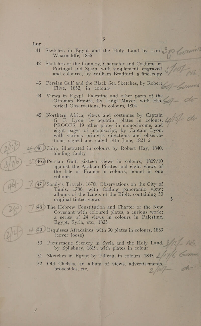43 44 45 46 | 6 Wharncliffe, 1855 Sketches of the Country, Character and Costume in torical Observations, in colours, 1804 Northern Africa, views and costumes by Captain G. FF. Lyon, “14: aquatint “plates einemcelou PROOFS, 19 other plates in monochrome, and eight pages of manuscript, by Captain Lyon, with various printer’s directions and observa- tions, signed and dated 14th June, 1821 2 DCairo, illustrated in colours by Robert Hay, 1840, binding faulty the Isle of France in colours, bound in one volume Sandy’s Travels, 1670; Observations on the City of Tunis, 1786, with folding panoramic view; albums of the Lands of the Bible, containing 50 original tinted views Covenant with coloured plates, a curious work; a series of 24 views in colours in Palestine, Hoypt; sy are,ete; a lea . Esquisses Afracaines, with 30 plates in colours, 1839 (cover loose) by Spilsbury, 1819, with plates in colour Sketches in Egypt by Pilleau, in colours, 1845 2 Old Chelsea, an album of views, advertisements, broadsides, ete.
