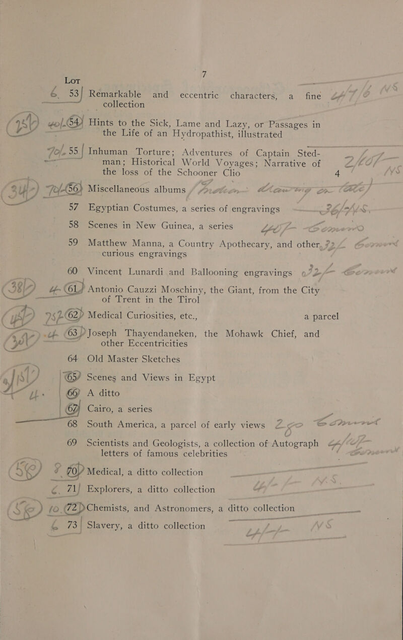 i— te eel 7 Lot 6 53] Remarkable and eccentric characters, a fine Jy oe. collection . weo/-O4) Hints to the Sick, Lame and Lazy, or Passages in : the Life of an Hydropathist, illustrated : / man; Historical World Voyages; Narrative of af the loss of the Schooner Clio 4 5/ Egyptian Costumes, a series of engravings 58 Scenes in New Guinea, a series Lhe 59 Matthew Manna, a Country Apothecary, and other, 7° curious engravings 60 Vincent Lunardi and Ballooning engravings of Trent in the Tirol other Eccentricities 64 Old Master Sketches 65) Scenes and Views in oa 66) A ditto | 62) Cairo, a series 69 Scientists and Geologists, a collection of Autograph Sf letters of famous celebrities i, A &gt; bed . . i 70Y Medical, a ditto collection 71) Explorers, a ditto collection bs 73 | Slavery, a ditto collection