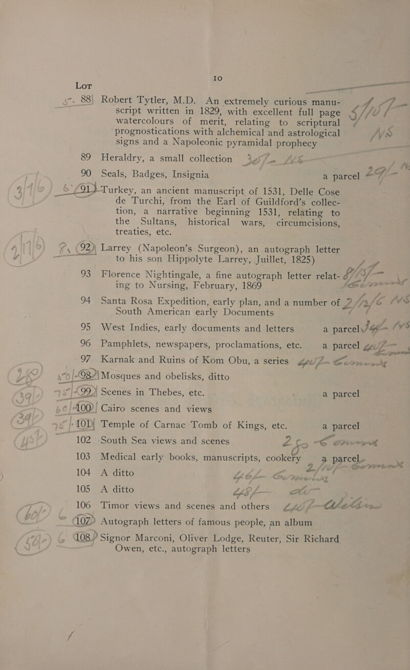 Io 88) Robert Tytler, M.D. An extremely curious manu- | rh script written in 1829, with excellent full page as 4 watercolours of merit, relating to scriptural / prognostications with alchemical and astrological signs and a Napoleonic peas PAORI Sey 89 Heraldry, a small collection £91 } Turkey, an ancient manuscript, of 1531, Delle Cose de Turchi, from the Earl of Giildigane collec- tion, a narrative beginning 1531, relating to the Sultans, historical wars, circimeisions, treaties, etc. *, (92)| Larrey (Napoleon’s Surgeon), an autograph letter See to his son Hippolyte Larrey, Juillet, 1825) 93 Florence Nightingale, a fine autograph letter relat- d ” ing to Nursing, February, 1869 (fr aad South American early Documents 95 West Indies, early documents and letters a parcel,’ = 96 Pamphiets, newspapers, proclamations, etc. a parcel 4 97 Karnak and Ruins of Kom Obu, a series UL Cerro) |-982\ Mosques and obelisks, ditto &lt;l, CeP, | Scenes in Thebes, etc. a parcel St ee : 100? Cairo scenes and views -101\ Temple of Carnac Tomb of Kings, etc. a parcel 102 South Sea views and scenes LS a ee 103 Medical early books, manuscripts, cookery _ a parcel» — 104 A ditto Li Sonat tt 105 A ditto LiL. 106 Timor views and scenes sane others Lhe Ch eA 107&gt; Autograph letters of famous people, an album 108° Signor Marconi, Oliver Lodge, Reuter, Sir Richard Owen, etc., autograph letters