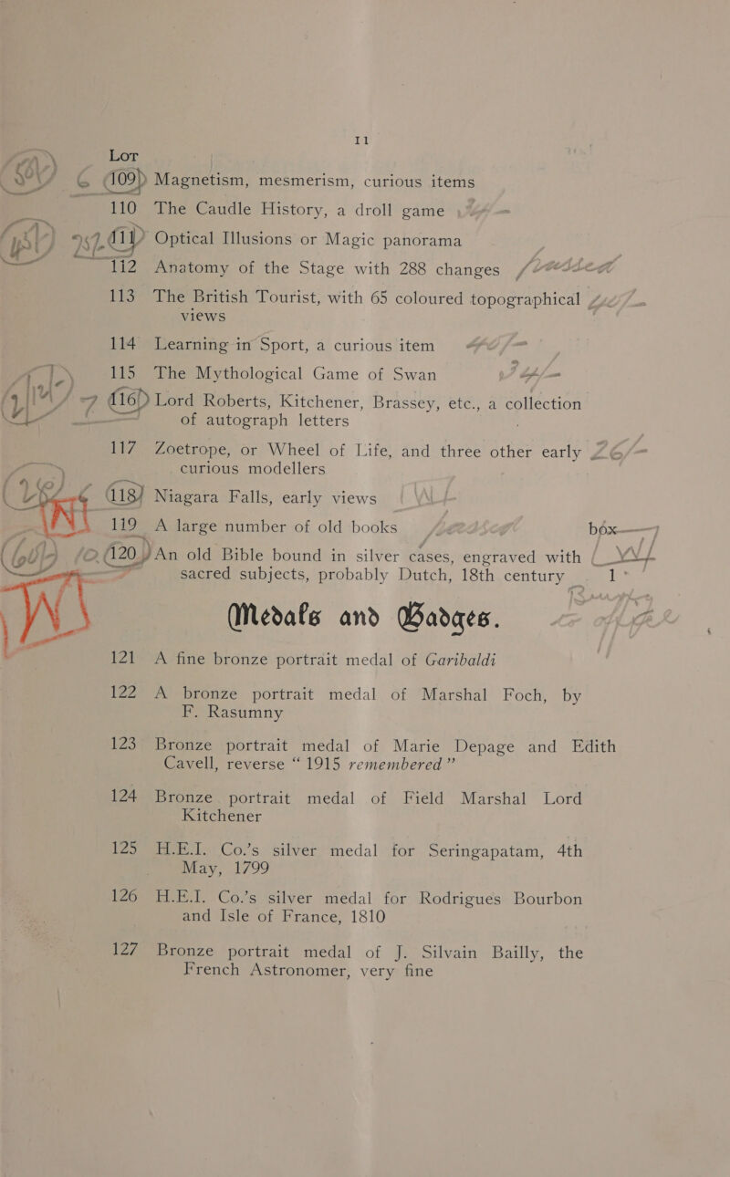 Or Lor é at yg we 109) Magnetism, mesmerism, curious items is 110 The Caudle History, a droll game 4 | 27 ap Optical Illusions or Magic panorama ca - 1i2 Anatomy of the Stage with 288 changes 113. The British Tourist, with 65 coloured topographical | / views 114 Learning in Sport, a curious item | hi ta 115 The Mythological Game of Swan of j= SF Aia it f4 ka) : 7 fle Lord Roberts, Kitchener, Brassey, etc., a collection Lal Pll an of autograph letters 18 Zoetrope, or Wheel of Life, and three other early y curious modellers 4 413) Niagara Falls, early views 119 A large number of old books (F béx——7 420 An old Bible bound in silver cases, chica with {_ YV/ sacred subjects, probably Dutch, 18th century ee Medafs and Badges. oft 121 A fine bronze portrait medal of Garibaldi  122 A bronze portrait medal of Marshal Foch, by F. Rasumny 123 Bronze portrait medal of Marie Depage and Edith Cavell, reverse “1915 remembered ”’ 124 Bronze portrait medal of Field Marshal Lord Kitchener 125 H.E.I. Co.’s silver medal for Seringapatam, 4th May, 1799 126 H.E.J. Co.’s silver medal for Rodrigues Bourbon and Isle of France, 1810 127 Bronze portrait medal of J. Silvain Bailly, the French Astronomer, very fine