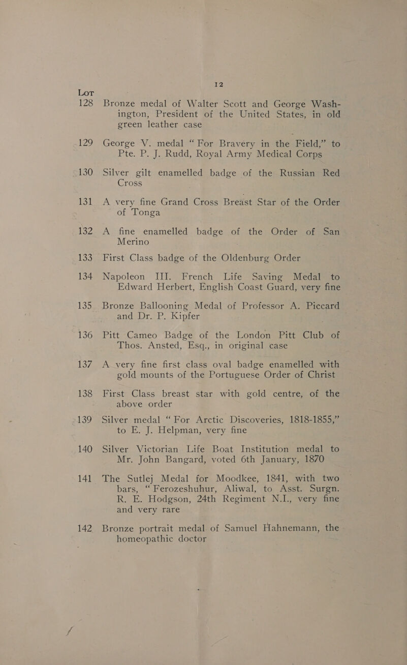 128 129 130 13) 132 133 134 132 136 137 138 2139 140 141 142 12 Bronze medal of Walter Scott and George Wash- ington, President of the United States, in old green leather case George V. medal “For Bravéry in the Field,” to Pte. P. J. Rudd, Royal Army MedieqiiG ame Silver gilt enamelled badge of the Russian Red Cross A very fine Grand Cross Breast Star of the Order of Tonga A. fine enamelled badge of the Order of San Merino First Class badge of the Oldenburg Order Napoleon III. French Life Saving ~Medaiees Edward Herbert, English Coast Guard, very fine Bronze Ballooning Medal of Professor A. Piccard Atgetat ot . Kigeen Pitt Cameo Badge of the London Pitt Club of Thos. Ansted, Esq., in original case A very fine first class oval badge enamelled with gold mounts of the Portuguese Order of Christ First Class breast star with gold centre, of the above order Silver medal “ For Arctic Discoveries, 1818-1855,” to E. J. Helpman, very fine Silver Victorian Life Boat Institution medal to Mr. John Bangard, voted 6th January, 1870 The Sutlej Medal for Moodkee, 1841, with two bars, “ Ferozeshuhur, Aliwal, to Asst. Surgn. R. E. Hodgson, 24th Regiment N.I., very fine and very rare Bronze portrait medal of Samuel Hahnemann, the homeopathic doctor