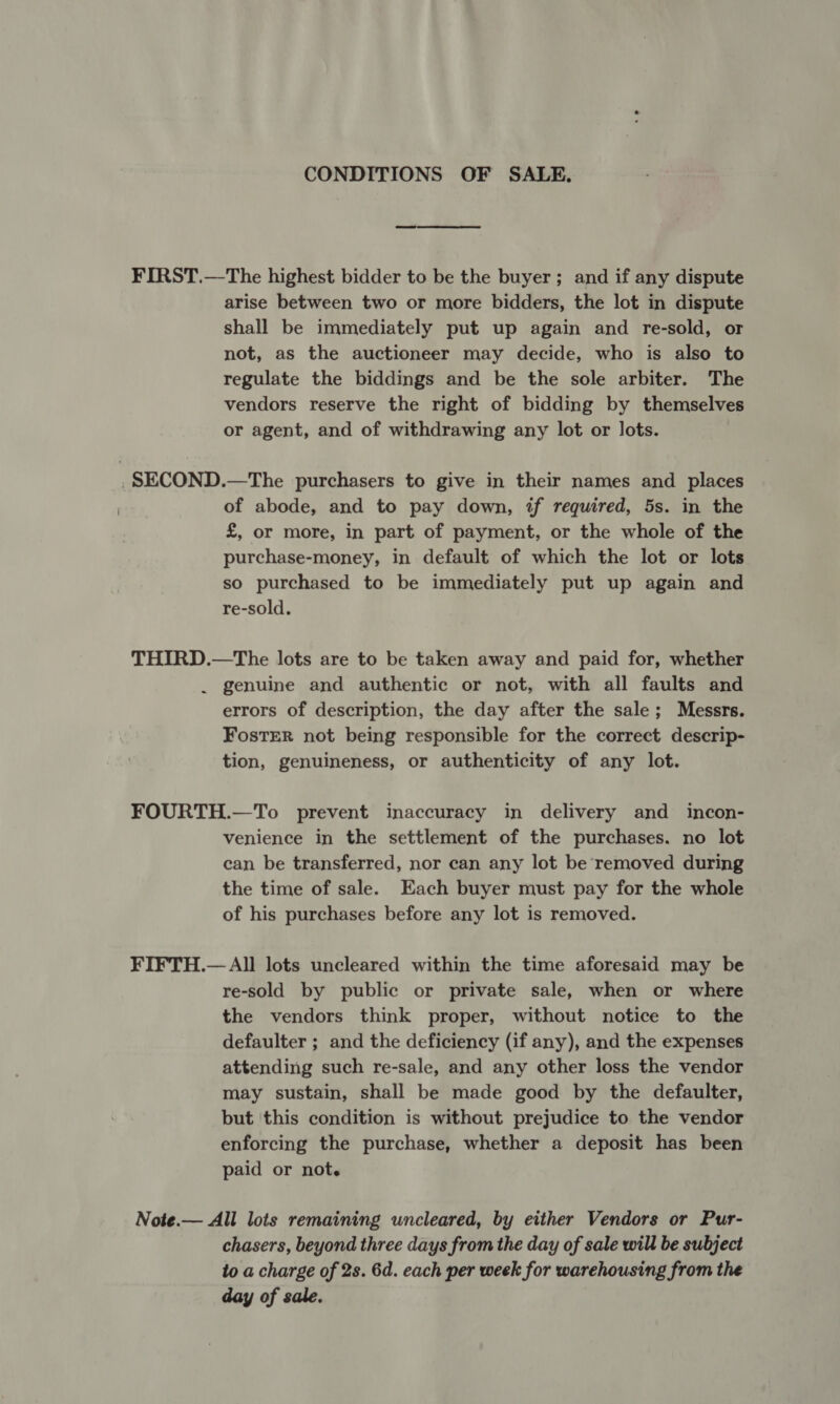 CONDITIONS OF SALE. FIRST.—The highest bidder to be the buyer; and if any dispute arise between two or more bidders, the lot in dispute shall be immediately put up again and re-sold, or not, as the auctioneer may decide, who is also to regulate the biddings and be the sole arbiter. The vendors reserve the right of bidding by themselves or agent, and of withdrawing any lot or lots. .SECOND.—The purchasers to give in their names and places of abode, and to pay down, if required, 5s. in the £, or more, in part of payment, or the whole of the purchase-money, in default of which the lot or lots so purchased to be immediately put up again and re-sold. THIRD.—The lots are to be taken away and paid for, whether . genuine and authentic or not, with all faults and errors of description, the day after the sale; Messrs. FostER not being responsible for the correct descrip- tion, genuineness, or authenticity of any lot. FOURTH.—To prevent inaccuracy in delivery and incon- venience in the settlement of the purchases. no lot can be transferred, nor can any lot be removed during the time of sale. Each buyer must pay for the whole of his purchases before any lot is removed. FIFTH.— All lots uncleared within the time aforesaid may be re-sold by public or private sale, when or where the vendors think proper, without notice to the defaulter ; and the deficiency (if any), and the expenses attending such re-sale, and any other loss the vendor may sustain, shall be made good by the defaulter, but ‘this condition is without prejudice to the vendor enforcing the purchase, whether a deposit has been paid or not. Note.— All lots remaining uncleared, by either Vendors or Pur- chasers, beyond three days from the day of sale will be subject to a charge of 2s. 6d. each per week for warehousing from the day of sale.