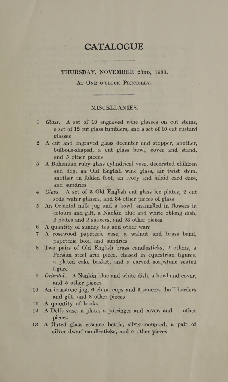 CATALOGUE THURSDAY, NOVEMBER 238rp, 1933. At ONE o’cLocK PRECISELY. MISCELLANIES. Glass. A set of 10 engraved wine glasses on cut stems, a set of 12 cut glass tumblers, and a set of 10 cut custard glasses A cut and engraved glass decanter and stopper, another, bulbous-shaped, a cut glass bowl, cover and stand, and 5 other pieces A Bohemian ruby glass cylindrical vase, decorated children and dog, an Old English wine glass, air twist stem, another on folded foot, an ivory and inlaid card case, and sundries Glass. A set of 3 Old English cut glass ice plates, 2 cut soda water glasses, and 34 other pieces of glass An Oriental milk jug and a bowl, enamelled in flowers in colours and gilt, a Nankin blue and white oblong dish, 2 plates and 2 saucers, and 23 other pieces A quantity of sundry tea and other ware A rosewood papeterie case, a walnut and brass band, papeterie box, and sundries Two pairs of Old English brass candlesticks, 2 others, a Persian steel arm piece, chased in equestrian figures, a plated cake basket, and a carved soapstone seated figure Oriental. A Nankin blue and white dish, a bow! and cover, and 5 other pieces An ironstone jug, 6 china cups and 5 saucers, buff borders and gilt, and 8 other pieces A quantity of books A Delft vase, a plate, a porringer and cover, and other pieces A fluted glass essence bottle, silver-mounted, a pair of