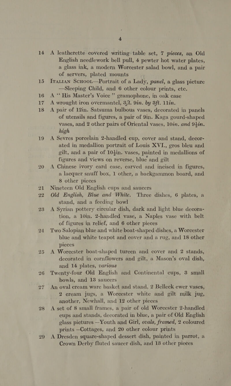 14 15 16 17 18 19 24 26 27 28 29 4 A leatherette covered writing table set, 7 pieces, an Old English needlework bell pull, 4 pewter hot water plates, a glass ink, a modern Worcester salad bowl, and a pair of servers, plated mounts Trautan Scuoot—Portrait of a Lady, panel, a glass picture —Sleeping Child, and 6 other colour prints, etc. A ‘* His Master’s Voice ’’ gramophone, in oak case A wrought iron overmantel, 3/t. 9in. by 3ft. 1Llin. A pair of 12in. Satsuma bulbous vases, decorated in panels of utensils and figures, a pair of 9in. Kaga gourd-shaped vases, and 2 other pairs of Oriental vases, 10in. and 94in. high A Sevres porcelain 2-handled cup, cover and stand, decor- ated in medallion portrait of Louis XVI., gros bleu and gilt, and a pair of 104in. vases, painted in medallions of figures and views on reverse, blue and gilt A Chinese ivory card case, carved and incised in figures, a lacquer snuff box, 1 other, a backgammon board, and 8 other pieces Nineteen Old English cups and saucers Old English, Blue and White. Three dishes, 6 plates, a stand, and a feeding bowl A Syrian pottery circular dish, dark and light blue decora- tion, a 10in. 2-handled vase, a Naples vase with belt of figures in relief, and 6 other pieces Two Salopian blue and white boat-shaped dishes, a Worcester blue and white teapot and cover and a rug, and 18 other pleces A Worcester boat-shaped tureen and cover and 2 stands, decorated in cornflowers and gilt, a Mason’s oval dish, and 14 plates, various Twenty-four Old English and Continental cups, 3 small bowls, and 13 saucers An oval cream ware basket and stand, 2 Belleck ewer vases, 2 cream jugs, a Worcester white and gilt milk jug, another, Newhall, and 12 other pieces A set of 8 small frames, a pair of old Worcester 2-handled cups and stands, decorated in blue, a pair of Old English glass pictures —Youth and Girl, ovals, framed, 2 coloured prints —Cottages, and 20 other colour prints A Dresden square-shaped dessert dish, painted in parrot, a Crown Derby fluted saucer dish, and 13 other pieces