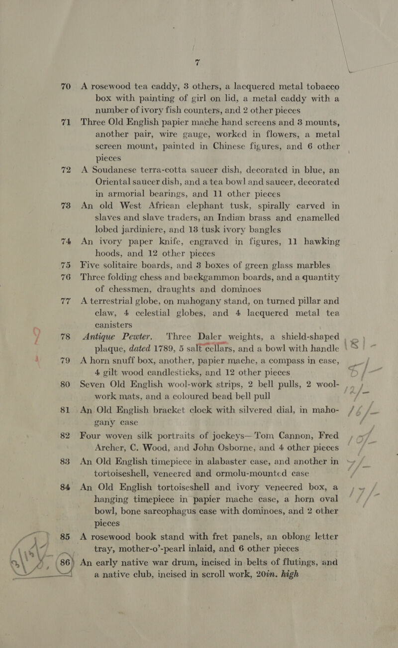70 71 72 73 P- as ~ 3) 7 A rosewood tea caddy, 3 others, a lacquered metal tobacco box with painting of girl on lid, a metal caddy with a number of ivory fish counters, and 2 other pieces Three Old English papier mache hand screens and 3 mounts, another pair, wire gauge, worked in flowers, a metal screen mount, painted in Chinese figures, and 6 other pieces A Soudanese terra-cotta saucer dish, decorated in blue, an Oriental saucer dish, and a tea bowl and saucer, decorated in armorial bearings, and 11 other pieces An old West African elephant tusk, spirally carved in slaves and slave traders; an Indian brass and enamelled lobed jardiniere, and 18 tusk ivory bangles An ivory paper knife, engraved in figures, 11 hawking hoods, and 12 other pieces Five solitaire boards, and 3 boxes of green glass marbles Three folding chess and backgammon boards, and a quantity of chessmen, draughts and dominoes A terrestrial globe, on mahogany stand, on turned pillar and claw, 4 celestial globes, and 4 lacquered metal tea canisters Antique Pewter. A horn snuff box, another, papier mache, a compass in case, 4 gilt wood candlesticks, and 12 other pieces Seven Old English wool-work strips, 2 bell pulls, 2 wool- work mats, and a coloured bead bell pull An Old English bracket clock with silvered dial, in maho- gany case Four woven silk portraits of jockeys—'Tom Cannon, Fred Archer, C. Wood, and John Osborne, and 4 other pieces An Old English timepiece in alabaster case, and another in tortoiseshell, veneered and ormolu-mounted case An Old English tortoiseshell and ivory veneered box, a hanging timepiece in papier mache case, a horn oval bowl, bone sarcophagus case with dominoes, and 2 other pieces A rosewood book stand with fret panels, an oblong letter a native club, incised in scroll work, 20in. high HK