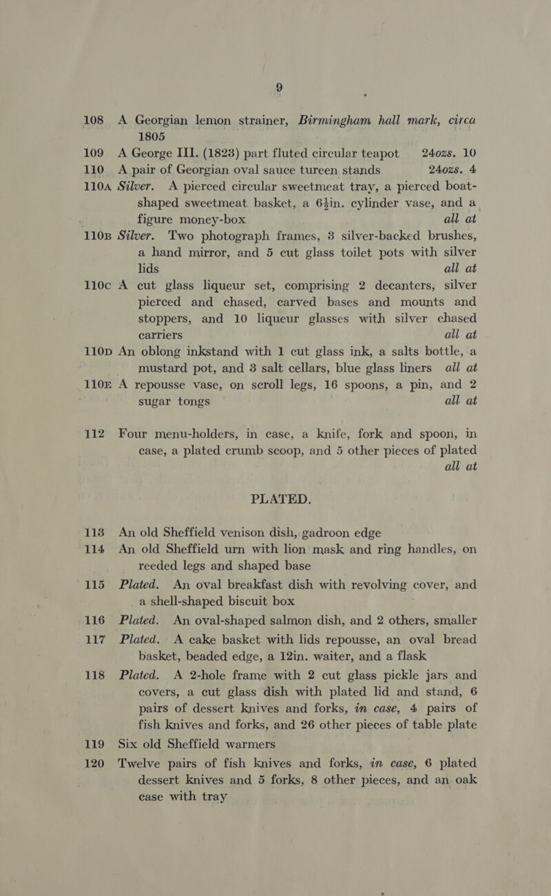 108 A Georgian lemon strainer, Birmingham hall mark, circa 1805 109 A George III. (1823) part fluted circular teapot 240zs. 10 110 A pair of Georgian oval sauce tureen stands 240z8. 4 1104 Silver. A pierced circular sweetmeat tray, a pierced boat- shaped sweetmeat basket, a 64in. cylinder vase, and a figure money-box all at 1108 Silver. Two photograph frames, 3 silver-backed brushes, a hand mirror, and 5 cut glass toilet pots with silver lids all at 110c A cut glass liqueur set, comprising 2 decanters, silver pierced and chased, carved bases and mounts and stoppers, and 10 liqueur glasses with silver chased carriers all at 110D An oblong inkstand with 1 cut glass ink, a salts bottle, a mustard pot, and 3 salt cellars, blue glass liners all at 110£ A repousse vase, on scroll legs, 16 spoons, a pin, and 2 sugar tongs all at 112 Four menu-holders, in case, a knife, fork and spoon, in case, a plated crumb scoop, and 5 other pieces of plated all at PLATED. 118 An old Sheffield venison dish, gadroon edge 114 An old Sheffield urn with lion mask and ring handles, on reeded legs and shaped base 115 Plated. An oval breakfast dish with ae cover, and a shell-shaped biscuit box 116 Plated. An oval-shaped salmon dish, and 2 others, smaller 117 Plated. A cake basket with lids repousse, an oval bread basket, beaded edge, a 12in. waiter, and a flask 118 Plated. A 2-hole frame with 2 cut glass pickle jars and covers, a cut glass dish with plated lid and stand, 6 pairs of dessert knives and forks, in case, 4 pairs of fish knives and forks, and 26 other pieces of table plate 119 Six old Sheffield warmers 120 Twelve pairs of fish knives and forks, in case, 6 plated dessert knives and 5 forks, 8 other pieces, and an oak case with tray