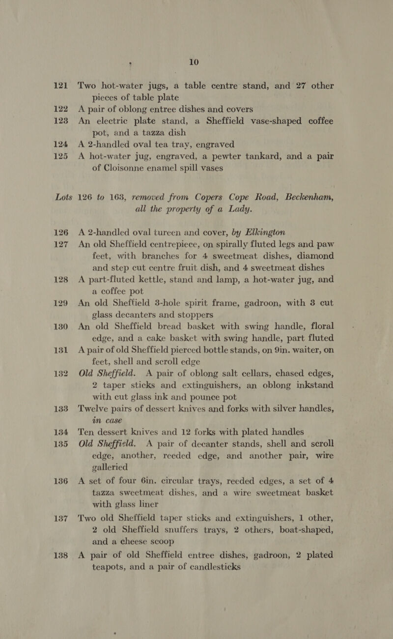 121 122 123 124 125 Lots 136 137 138 . 10 Two hot-water jugs, a table centre stand, and 27 other pieces of table plate A pair of oblong entree dishes and covers An electric plate stand, a Sheffield vase-shaped coffee pot, and a tazza dish A 2-handled oval tea tray, engraved A hot-water jug, engraved, a pewter tankard, and a pair of Cloisonne enamel spill vases 126 to 163, removed from Copers Cope Road, Beckenham, all the property of a Lady. A 2-handled oval tureen and cover, by Elkington An old Sheffield centrepiece, on spirally fluted legs and paw feet, with branches for 4 sweetmeat dishes, diamond and step cut centre fruit dish, and 4 sweetmeat dishes A part-fluted kettle, stand and lamp, a hot-water jug, and a coffee pot An old Sheffield 3-hole spirit frame, gadroon, with 3 cut glass decanters and stoppers An old Sheffield bread basket with swing handle, floral edge, and a cake basket with swing handle, part fluted A pair of old Sheffield pierced bottle stands, on 9in. waiter, on feet, shell and scroll edge Old Sheffield. A pair of oblong salt cellars, chased edges, 2 taper sticks and extinguishers, an oblong inkstand with cut glass ink and pounce pot Twelve pairs of dessert knives and forks with silver handles, im case Ten dessert knives and 12 forks with plated handles Old Sheffield. A pair of decanter stands, shell and scroll edge, another, reeded edge, and another pair, wire galleried A set of four 6in. circular trays, reeded edges, a set of 4 tazza sweetmeat dishes, and a wire sweetmeat basket with glass liner Two old Sheffield taper sticks and extinguishers, 1 other, 2 old Sheffield snuffers trays, 2 others, boat-shaped, and a cheese scoop A pair of old Sheffield entree dishes, gadroon, 2 plated teapots, and a pair of candlesticks