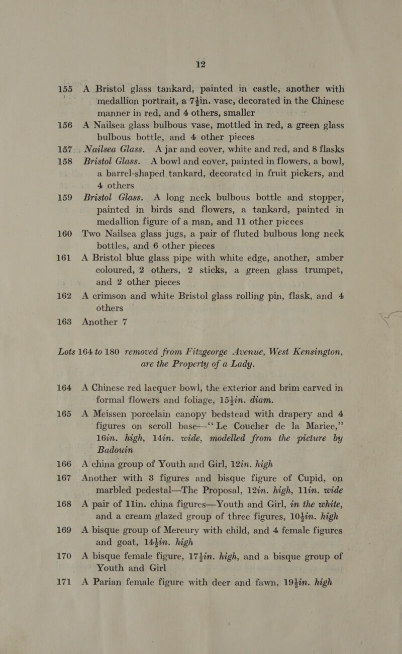 155 156 158 159 160 161 162 163 12 medallion portrait, a'74in. vase, decorated in a Chinese manner in red, and 4 others, smaller A Nailsea glass bulbous vase, mottled in red, a green glass bulbous bottle, and 4 other pieces Bristol Glass. A bowl and cover, painted in flowers, a bow], a barrel-shaped tankard, decorated in fruit pickers, and 4 others | Bristol Glass. A long neck bulbous bottle and stopper, painted in birds and flowers, a tankard, painted in medallion figure of a man, and 11 other pieces Two Nailsea glass jugs, a pair of fluted bulbous long neck bottles, and 6 other pieces A Bristol blue glass pipe with white edge, another, amber coloured, 2 others, 2 sticks, a green glass trumpet, and 2 other pieces A crimson and white Bristol glass rolling pin, flask, and 4 others Another 7 164 165 166 167 168 169 170 val are the Property of a Lady. A Chinese red lacquer bowl, the exterior and brim carved in formal flowers and foliage, 154in. diam. A Meissen porcelain canopy bedstead with drapery and 4 figures on scroll base—‘‘ Le Coucher de la Mariee,”’ 16in. high, 14in. wide, modelled from the picture by Badouin A china group of Youth and Girl, 12in. high Another with 3 figures and bisque figure of Cupid, on marbled pedestal—The Proposal, 12in. high, 1lin. wide A pair of 1lin. china figures—Youth and Girl, in the white, and a cream glazed group of three figures, 104in. high A bisque group of Mercury with child, and 4 female figures and goat, 1447n. high A bisque female figure, 174in. high, and a bisque group of Youth and Girl A Parian female figure with deer and fawn, 19}in. high