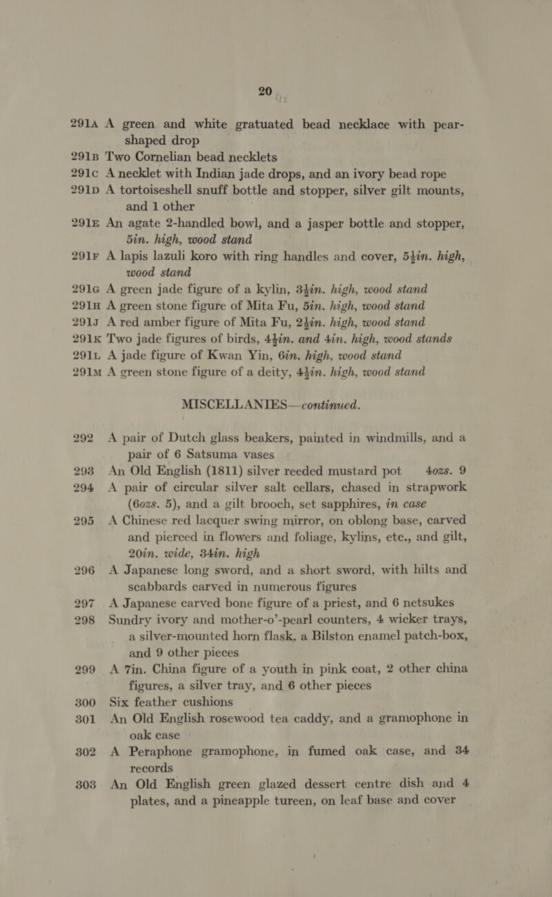 291A 291B 291c 291D 291E 291F 291G 291H 2913 291k 291L 291M 292 2938 294 295 296 297 298 299 300 301 302 303 20 vr A green and white gratuated bead necklace with pear- shaped drop Two Cornelian bead necklets A necklet with Indian jade drops, and an ivory bead rope A tortoiseshell snuff bottle and stopper, silver gilt mounts, and 1 other An agate 2-handled bowl, and a jasper bottle and stopper, 5in. high, wood stand A lapis lazuli koro with ring handles and cover, 54in. high, wood stand A green jade figure of a kylin, 34in. high, wood stand A green stone figure of Mita Fu, 5in. high, wood stand A red amber figure of Mita Fu, 24in. high, wood stand Two jade figures of birds, 44én. of 4in. high, wood stands A jade figure of Kwan Yin, 6in. high, wood stand A green stone figure of a deity, 44in. high, wood stand MISCELLANIES— continued. A pair of Dutch glass beakers, painted in windmills, and a pair of 6 Satsuma vases An Old English (1811) silver reeded mustard pot 4ozs. 9 A pair of circular silver salt cellars, chased in strapwork (6ozs. 5), and a gilt brooch, set sapphires, in case A Chinese red lacquer swing mirror, on oblong base, carved and pierced in flowers and foliage, kylins, ete., and gilt, 20in. wide, 34in. high A Japanese long sword, and a short sword, with hilts and scabbards carved in numerous figures A Japanese carved bone figure of a priest, and 6 netsukes Sundry ivory and mother-o’-pearl counters, 4 wicker trays, a silver-mounted horn flask, a Bilston enamel patch-box, and 9 other pieces A 7in. China figure of a youth in pink coat, 2 other china figures, a silver tray, and 6 other pieces Six feather cushions _ An Old English rosewood tea caddy, and a gramophone in oak case A Peraphone gramophone, in fumed oak case, and 34 records An Old English green glazed dessert centre dish and 4 plates, and a pineapple tureen, on leaf base and cover