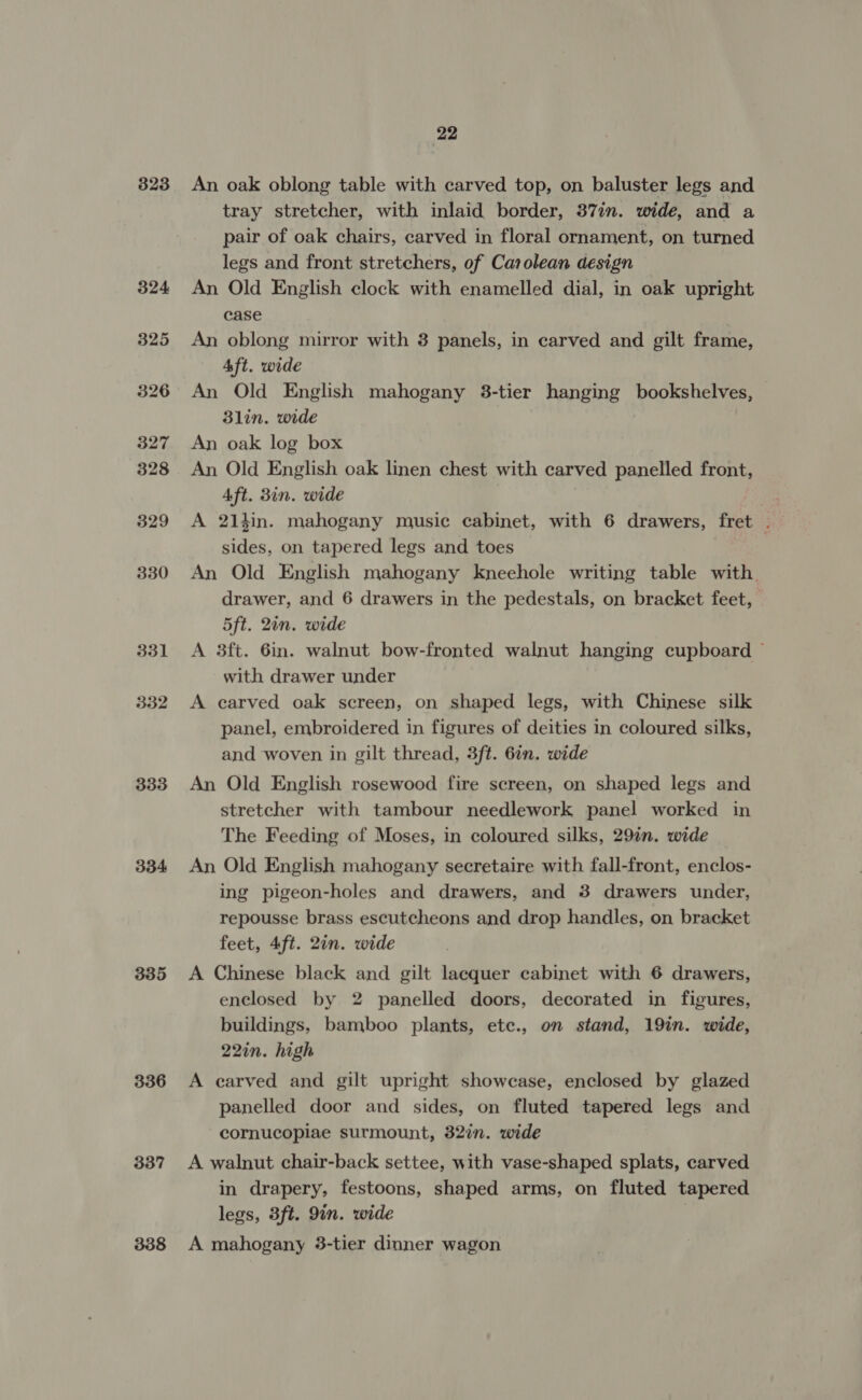 323 331 332 333 334 335 336 337 338 22 An oak oblong table with carved top, on baluster legs and tray stretcher, with inlaid border, 37in. wide, and a pair of oak chairs, carved in floral ornament, on turned legs and front stretchers, of Carolean design An Old English clock with enamelled dial, in oak upright case An oblong mirror with 3 panels, in carved and gilt frame, Aft. wide An Old English mahogany 38-tier hanging bookshelves, — 3lin. wide An oak log box An Old English oak linen chest with carved panelled front, Aft. 3in. wide | A 214in. mahogany music cabinet, with 6 drawers, fret . sides, on tapered legs and toes An Old English mahogany kneehole writing table with. drawer, and 6 drawers in the pedestals, on bracket feet, 5ft. 2in. wide A 3ft. 6in. walnut bow-fronted walnut hanging cupboard ~ with drawer under A carved oak screen, on shaped legs, with Chinese silk panel, embroidered in figures of deities in coloured silks, and woven in gilt thread, 3ft. 6in. wide An Old English rosewood fire screen, on shaped legs and stretcher with tambour needlework panel worked in The Feeding of Moses, in coloured silks, 29in. wide An Old English mahogany secretaire with fall-front, enclos- ing pigeon-holes and drawers, and 3 drawers under, repousse brass escutcheons and drop handles, on bracket feet, 4ft. 2in. wide A Chinese black and gilt lacquer cabinet with 6 drawers, enclosed by 2 panelled doors, decorated in figures, buildings, bamboo plants, etc., on stand, 19in. wide, 22in. high A earved and gilt upright showcase, enclosed by glazed panelled door and sides, on fluted tapered legs and cornucopiae surmount, 32%n. wide A walnut chair-back settee, with vase-shaped splats, carved in drapery, festoons, shaped arms, on fluted tapered legs, 3ft. 9in. wide A mahogany 3-tier dinner wagon