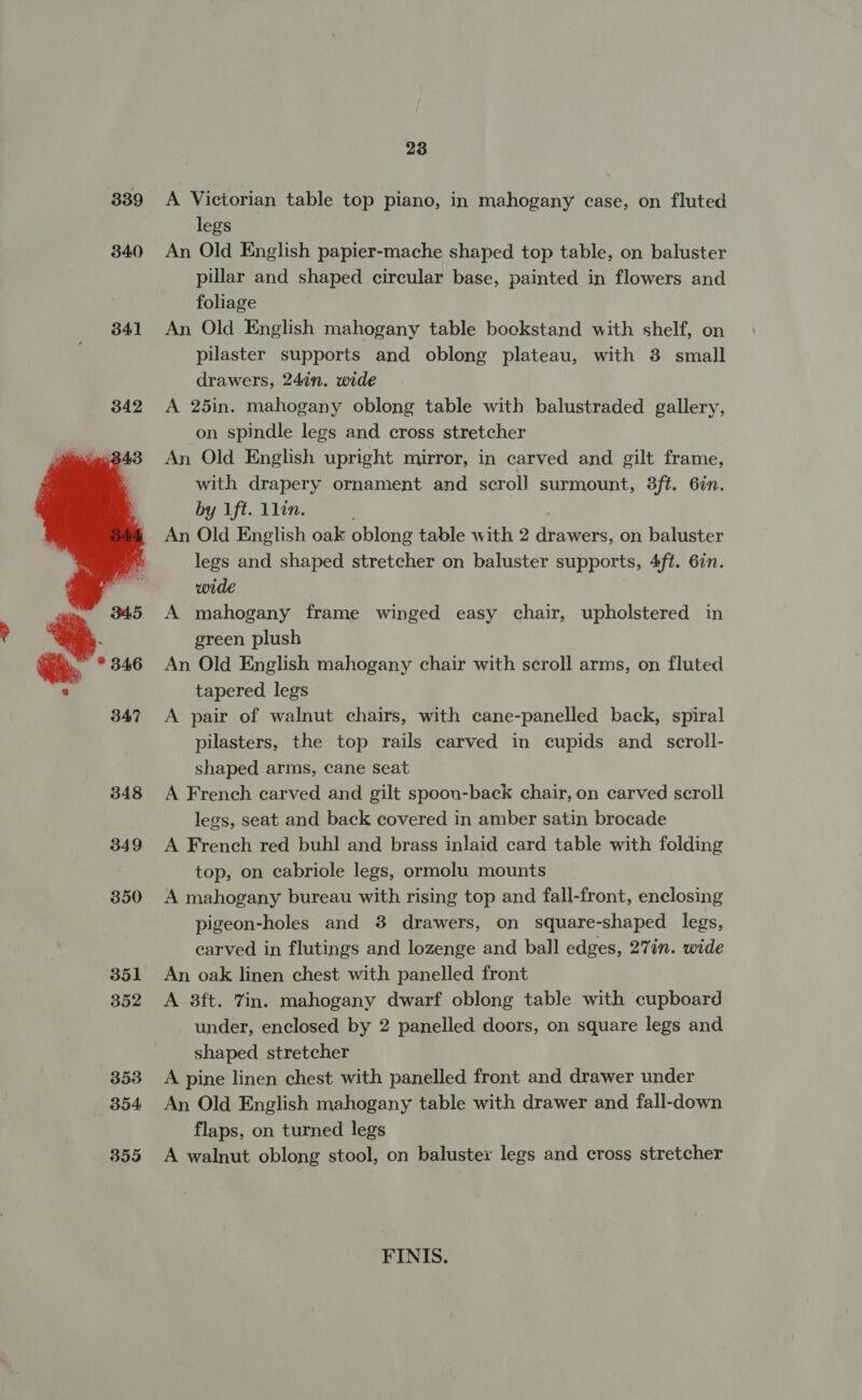 339 340  23 A Victorian table top piano, in mahogany case, on fluted legs An Old English papier-mache shaped top table, on baluster pillar and shaped circular base, painted in flowers and foliage An Old English mahogany table bookstand with shelf, on pilaster supports and oblong plateau, with 3 small drawers, 24in. wide A 25in. mahogany oblong table with balustraded gallery, on spindle legs and cross stretcher An Old English upright mirror, in carved and gilt frame, with drapery ornament and scroll surmount, 3ft. 6in. by 1ft. 1lin. 3 An Old English oak oblong table with 2 drawers, on baluster legs and shaped stretcher on baluster supports, 4ft. 6in. wide A mahogany frame winged easy chair, upholstered in green plush An Old English mahogany chair with scroll arms, on fluted tapered legs A pair of walnut chairs, with cane-panelled back, spiral pilasters, the top rails carved in cupids and scroll- shaped arms, cane seat A French carved and gilt spoon-back chair, on carved scroll legs, seat and back covered in amber satin brocade A French red buhl and brass inlaid card table with folding top, on cabriole legs, ormolu mounts A mahogany bureau with rising top and fall-front, enclosing pigeon-holes and 8 drawers, on square-shaped legs, carved in flutings and lozenge and ball edges, 27in. wide An oak linen chest with panelled front A 3ft. Zin. mahogany dwarf oblong table with cupboard under, enclosed by 2 panelled doors, on square legs and shaped stretcher A pine linen chest with panelled front and drawer under An Old English mahogany table with drawer and fall-down flaps, on turned legs A walnut oblong stool, on baluster legs and cross stretcher FINIS.