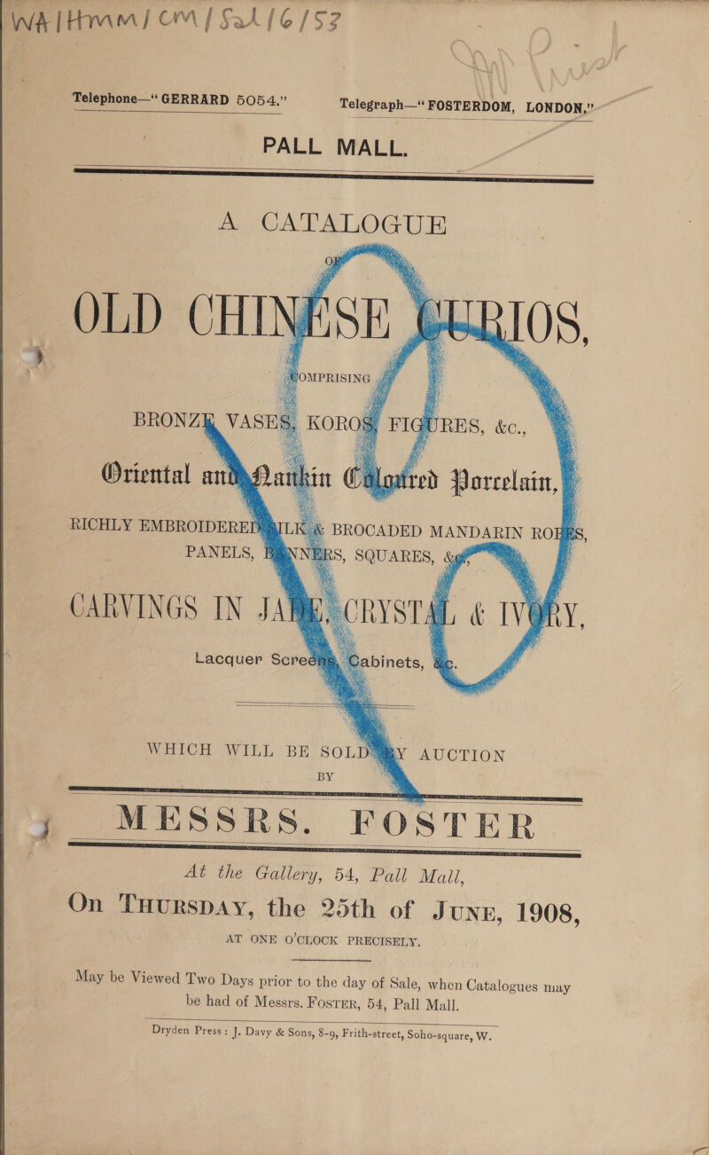 WA Hmm) OM] Sal [6/57 Telephone—‘ GERRARD 5054,” Telegraph— FOSTERDOM, LONDON,”   | - PALL MALL.   A on cane _ OLD ey 81 FoupRIsING , 7        his Whe a nie gy, gat ae. VASES, | onolfl Oriental ant 4 ba bo H's ; RICHLY EMBROIDERED QILK é PANELS, B CARVINGS IN JAR Lacquer Screé}   WHICH WILL BE ee AUCTION VG ota      May be Viewed Two Days prior to the day of Sale, when Catalogues may be had of Messrs. Foster, 54, Pall Mall.  Dryden Press: J. Davy &amp; Sons, 8-9, Frith-street, Soho-square, W.