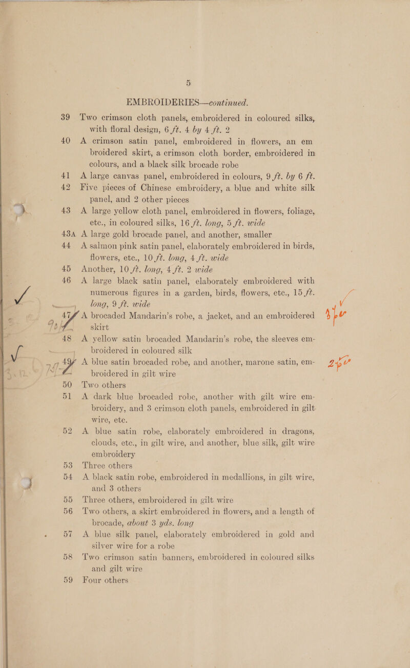    39 ‘Two crimson cloth panels, embroidered in coloured silks, with floral design, 6 /¢. 4 by 4 ft. 2 40 A crimson satin panel, embroidered in flowers, an em broidered skirt, a crimson cloth border, embroidered in colours, and a black silk brocade robe 41 A large canvas panel, embroidered in colours, 9 ft. by 6 ft. 42 Five pieces of Chinese embroidery, a blue and white silk panel, and 2 other pieces 43 A large yellow cloth panel, embroidered in flowers, foliage, etc., in coloured silks, 16 ft. long, 5 ft. wide 434 A large gold brocade panel, and another, smaller 44 A salmon pink satin panel, elaborately embroidered in birds, flowers, etc., 10 ft. long, 4.ft. wide 45 Another, 10/2. long, 4./t. 2 wide 46 A large black satin panel, elaborately embroidered with numerous figures in a garden, birds, flowers, etc., 15 ft. , bong, 9 ft. wide 47f A brocaded Mandarin’s robe, a jacket, and an embroidered 48 A yellow satin brocaded Mandarin’s robe, the sleeves em- broidered in coloured silk r broidered in gilt wire 50 Two others 51 A dark blue brocaded robe, another with gilt wire em- broidery, and 3 crimson cloth panels, embroidered in gilt wire, ete. 52 A blue satin robe, elaborately embroidered in dragons, clouds, etc., in gilt wire, and another, blue silk, gilt wire embroidery , 53 Three others 54 A black satin robe, embroidered in medallions, in gilt wire, and 3 others 55 ‘Three others, embroidered in gilt wire 56 ‘Two others, a skirt embroidered in flowers, and a length of brocade, about 3 yds. long 57 A blue silk panel, elaborately embroidered in gold and silver wire for a robe 58 ‘Two crimson satin banners, embroidered in coloured silks and gilt wire 59 Four others